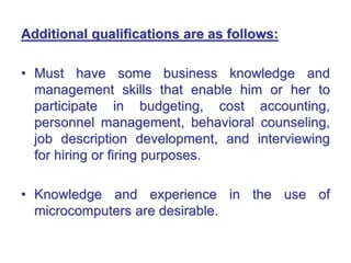 Additional qualifications are as follows:
• Must have some business knowledge and
management skills that enable him or her to
participate in budgeting, cost accounting,
personnel management, behavioral counseling,
job description development, and interviewing
for hiring or firing purposes.
• Knowledge and experience in the use of
microcomputers are desirable.
 