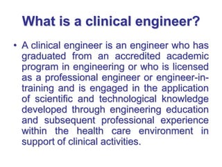 What is a clinical engineer?
• A clinical engineer is an engineer who has
graduated from an accredited academic
program in engineering or who is licensed
as a professional engineer or engineer-in-
training and is engaged in the application
of scientific and technological knowledge
developed through engineering education
and subsequent professional experience
within the health care environment in
support of clinical activities.
 