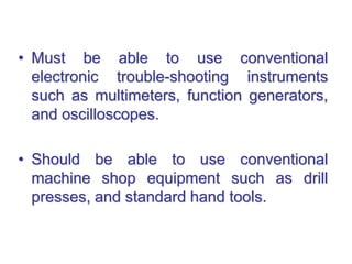 • Must be able to use conventional
electronic trouble-shooting instruments
such as multimeters, function generators,
and oscilloscopes.
• Should be able to use conventional
machine shop equipment such as drill
presses, and standard hand tools.
 