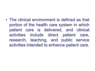 • The clinical environment is defined as that
portion of the health care system in which
patient care is delivered, and clinical
activities include direct patient care,
research, teaching, and public service
activities intended to enhance patient care.
 
