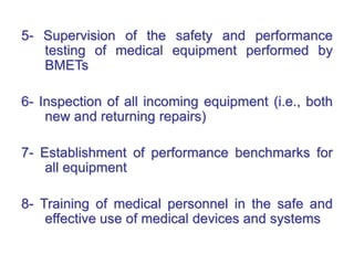 5- Supervision of the safety and performance
testing of medical equipment performed by
BMETs
6- Inspection of all incoming equipment (i.e., both
new and returning repairs)
7- Establishment of performance benchmarks for
all equipment
8- Training of medical personnel in the safe and
effective use of medical devices and systems
 