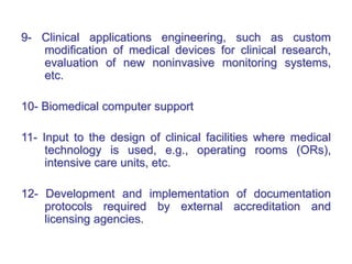 9- Clinical applications engineering, such as custom
modification of medical devices for clinical research,
evaluation of new noninvasive monitoring systems,
etc.
10- Biomedical computer support
11- Input to the design of clinical facilities where medical
technology is used, e.g., operating rooms (ORs),
intensive care units, etc.
12- Development and implementation of documentation
protocols required by external accreditation and
licensing agencies.
 