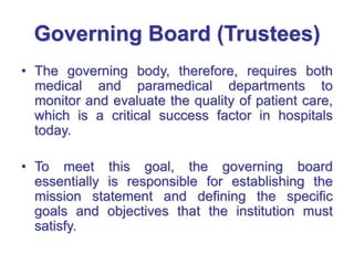 Governing Board (Trustees)
• The governing body, therefore, requires both
medical and paramedical departments to
monitor and evaluate the quality of patient care,
which is a critical success factor in hospitals
today.
• To meet this goal, the governing board
essentially is responsible for establishing the
mission statement and defining the specific
goals and objectives that the institution must
satisfy.
 