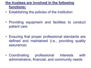 the trustees are involved in the following
functions:
• Establishing the policies of the institution
• Providing equipment and facilities to conduct
patient care
• Ensuring that proper professional standards are
defined and maintained (i.e., providing quality
assurance)
• Coordinating professional interests with
administrative, financial, and community needs
 