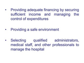 • Providing adequate financing by securing
sufficient income and managing the
control of expenditures
• Providing a safe environment
• Selecting qualified administrators,
medical staff, and other professionals to
manage the hospital
 