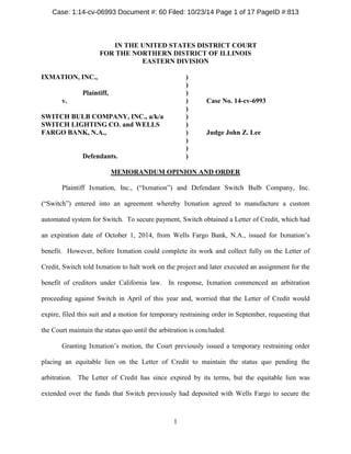 IN THE UNITED STATES DISTRICT COURT 
FOR THE NORTHERN DISTRICT OF ILLINOIS 
EASTERN DIVISION 
IXMATION, INC., ) 
) 
Plaintiff, ) 
v. ) Case No. 14-cv-6993 
) 
SWITCH BULB COMPANY, INC., a/k/a ) 
SWITCH LIGHTING CO. and WELLS ) 
FARGO BANK, N.A., ) Judge John Z. Lee 
) 
) 
Defendants. ) 
MEMORANDUM OPINION AND ORDER 
Plaintiff Ixmation, Inc., (“Ixmation”) and Defendant Switch Bulb Company, Inc. (“Switch”) entered into an agreement whereby Ixmation agreed to manufacture a custom automated system for Switch. To secure payment, Switch obtained a Letter of Credit, which had an expiration date of October 1, 2014, from Wells Fargo Bank, N.A., issued for Ixmation’s benefit. However, before Ixmation could complete its work and collect fully on the Letter of Credit, Switch told Ixmation to halt work on the project and later executed an assignment for the benefit of creditors under California law. In response, Ixmation commenced an arbitration proceeding against Switch in April of this year and, worried that the Letter of Credit would expire, filed this suit and a motion for temporary restraining order in September, requesting that the Court maintain the status quo until the arbitration is concluded. 
Granting Ixmation’s motion, the Court previously issued a temporary restraining order placing an equitable lien on the Letter of Credit to maintain the status quo pending the arbitration. The Letter of Credit has since expired by its terms, but the equitable lien was extended over the funds that Switch previously had deposited with Wells Fargo to secure the 1 
Case: 1:14-cv-06993 Document #: 60 Filed: 10/23/14 Page 1 of 17 PageID #:813 
 