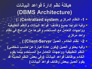 ‫البيانات‬ ‫ةقواعد‬ ‫إدارة‬ ‫نظم‬ ‫هيكلة‬‫البيانات‬ ‫ةقواعد‬ ‫إدارة‬ ‫نظم‬ ‫هيكلة‬
(DBMS Architecture)(DBMS Architecture)
11‫المركزي‬ ‫النظام‬ -‫المركزي‬ ‫النظام‬ -Centralized systemCentralized system: (: (((
‫التطبيقية‬ ‫والنظم‬ ‫البيانات‬ ‫ةقواعد‬ ‫وظائف‬ ‫جميع‬ ‫تتواجد‬ ‫وفيه‬‫التطبيقية‬ ‫والنظم‬ ‫البيانات‬ ‫ةقواعد‬ ‫وظائف‬ ‫جميع‬ ‫تتواجد‬ ‫وفيه‬
‫نظام‬ ‫في‬ ‫البرامج‬ ‫من‬ ‫وغيرها‬ ‫المستخدم‬ ‫مع‬ ‫التعامل‬ ‫وواجهات‬‫نظام‬ ‫في‬ ‫البرامج‬ ‫من‬ ‫وغيرها‬ ‫المستخدم‬ ‫مع‬ ‫التعامل‬ ‫وواجهات‬
‫مركزي‬ ‫واحد‬‫مركزي‬ ‫واحد‬
22‫العميل‬ ‫ـ‬ ‫الخادم‬ ‫نظام‬ -‫العميل‬ ‫ـ‬ ‫الخادم‬ ‫نظام‬ -Client-ServerClient-Server:(:(((
(‫شخصي‬ ‫حاسب‬ ‫عن‬ ‫عبارة‬ ‫عادة‬ ‫)يكون‬ ‫العميل‬ ‫يحتوي‬ ‫وفيه‬(‫شخصي‬ ‫حاسب‬ ‫عن‬ ‫عبارة‬ ‫عادة‬ ‫)يكون‬ ‫العميل‬ ‫يحتوي‬ ‫وفيه‬
‫يقوم‬ ‫بينما‬ ‫المستخدم‬ ‫مع‬ ‫التعامل‬ ‫وواجهات‬ ‫التطبيقية‬ ‫النظم‬‫يقوم‬ ‫بينما‬ ‫المستخدم‬ ‫مع‬ ‫التعامل‬ ‫وواجهات‬ ‫التطبيقية‬ ‫النظم‬
‫ةقد‬ ‫الحديثة‬ ‫النظم‬ ‫بعض‬ ‫)وفي‬ ‫البيانات‬ ‫ةقواعد‬ ‫بوظائف‬ ‫الخادم‬‫ةقد‬ ‫الحديثة‬ ‫النظم‬ ‫بعض‬ ‫)وفي‬ ‫البيانات‬ ‫ةقواعد‬ ‫بوظائف‬ ‫الخادم‬
(‫البيانات‬ ‫ةقواعد‬ ‫وظائف‬ ‫ببعض‬ ‫العميل‬ ‫يقوم‬(‫البيانات‬ ‫ةقواعد‬ ‫وظائف‬ ‫ببعض‬ ‫العميل‬ ‫يقوم‬
1313
 