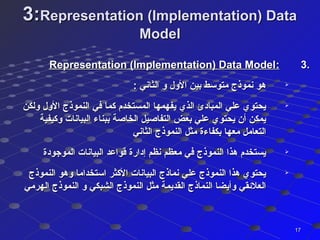 3:3:Representation (Implementation) DataRepresentation (Implementation) Data
ModelModel
3.3.::Representation (Implementation) Data ModelRepresentation (Implementation) Data Model

: ‫الثاني‬ ‫و‬ ‫الول‬ ‫بين‬ ‫متوسط‬ ‫نموذج‬ ‫هو‬: ‫الثاني‬ ‫و‬ ‫الول‬ ‫بين‬ ‫متوسط‬ ‫نموذج‬ ‫هو‬

‫ولكن‬ ‫الول‬ ‫النموذج‬ ‫في‬ ‫كما‬ ‫المستخدم‬ ‫يفهمها‬ ‫الذي‬ ‫المبادئ‬ ‫علي‬ ‫يحتوي‬‫ولكن‬ ‫الول‬ ‫النموذج‬ ‫في‬ ‫كما‬ ‫المستخدم‬ ‫يفهمها‬ ‫الذي‬ ‫المبادئ‬ ‫علي‬ ‫يحتوي‬
‫وكيفية‬ ‫البيانات‬ ‫ببناء‬ ‫الخاصة‬ ‫التفاصيل‬ ‫بعض‬ ‫علي‬ ‫يحتوي‬ ‫أن‬ ‫يمكن‬‫وكيفية‬ ‫البيانات‬ ‫ببناء‬ ‫الخاصة‬ ‫التفاصيل‬ ‫بعض‬ ‫علي‬ ‫يحتوي‬ ‫أن‬ ‫يمكن‬
‫الثاني‬ ‫النموذج‬ ‫مثل‬ ‫بكفاءة‬ ‫معها‬ ‫التعامل‬‫الثاني‬ ‫النموذج‬ ‫مثل‬ ‫بكفاءة‬ ‫معها‬ ‫التعامل‬

‫الموجودة‬ ‫البيانات‬ ‫ةقواعد‬ ‫إدارة‬ ‫نظم‬ ‫معظم‬ ‫في‬ ‫النموذج‬ ‫هذا‬ ‫يستخدم‬‫الموجودة‬ ‫البيانات‬ ‫ةقواعد‬ ‫إدارة‬ ‫نظم‬ ‫معظم‬ ‫في‬ ‫النموذج‬ ‫هذا‬ ‫يستخدم‬

‫النموذج‬ ‫وهو‬ ‫استخداما‬ ‫الكثر‬ ‫البيانات‬ ‫نماذج‬ ‫علي‬ ‫النموذج‬ ‫هذا‬ ‫يحتوي‬‫النموذج‬ ‫وهو‬ ‫استخداما‬ ‫الكثر‬ ‫البيانات‬ ‫نماذج‬ ‫علي‬ ‫النموذج‬ ‫هذا‬ ‫يحتوي‬
‫الهرمي‬ ‫النموذج‬ ‫و‬ ‫الشبكي‬ ‫النموذج‬ ‫مثل‬ ‫القديمة‬ ‫النماذج‬ ‫وأيضا‬ ‫العلئقي‬‫الهرمي‬ ‫النموذج‬ ‫و‬ ‫الشبكي‬ ‫النموذج‬ ‫مثل‬ ‫القديمة‬ ‫النماذج‬ ‫وأيضا‬ ‫العلئقي‬
1717
 