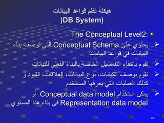 ‫البيانات‬ ‫قواعد‬ ‫نظم‬ ‫هيكلة‬‫البيانات‬ ‫قواعد‬ ‫نظم‬ ‫هيكلة‬
))DB System)DB System)
::The Conceptual LevelThe Conceptual Level22
‫علي‬ ‫يحتوي‬‫علي‬ ‫يحتوي‬Conceptual SchemaConceptual Schema‫بناء‬ ‫توصف‬ ‫التي‬‫بناء‬ ‫توصف‬ ‫التي‬
‫البيانات‬ ‫قواعد‬ ‫في‬ ‫البيانات‬‫البيانات‬ ‫قواعد‬ ‫في‬ ‫البيانات‬
‫للبيانات‬ ‫الفعلي‬ ‫بالبناء‬ ‫الخاصة‬ ‫التفاصيل‬ ‫بإخفاء‬ ‫تقوم‬‫للبيانات‬ ‫الفعلي‬ ‫بالبناء‬ ‫الخاصة‬ ‫التفاصيل‬ ‫بإخفاء‬ ‫تقوم‬
‫و‬ ‫القيود‬ ،‫العلقات‬ ،‫البيانات‬ ‫نوع‬ ،‫الكيانات‬ ‫بوصف‬ ‫تقوم‬‫و‬ ‫القيود‬ ،‫العلقات‬ ،‫البيانات‬ ‫نوع‬ ،‫الكيانات‬ ‫بوصف‬ ‫تقوم‬
‫المستخدم‬ ‫يعرفها‬ ‫التي‬ ‫العمليات‬ ‫كذلك‬‫المستخدم‬ ‫يعرفها‬ ‫التي‬ ‫العمليات‬ ‫كذلك‬
‫استخدام‬ ‫يمكن‬‫استخدام‬ ‫يمكن‬Conceptual data modelConceptual data model‫أو‬‫أو‬
Representation data modelRepresentation data model‫المستوي‬ ‫هذا‬ ‫بناء‬ ‫في‬‫المستوي‬ ‫هذا‬ ‫بناء‬ ‫في‬
2222
 