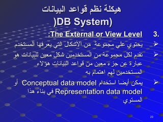 ‫البيانات‬ ‫قواعد‬ ‫نظم‬ ‫هيكلة‬‫البيانات‬ ‫قواعد‬ ‫نظم‬ ‫هيكلة‬
))DB System)DB System)
3.3.The External or View LevelThe External or View Level::
‫المستخدم‬ ‫يعرفها‬ ‫التي‬ ‫الكشكال‬ ‫من‬ ‫مجموعة‬ ‫علي‬ ‫يحتوي‬‫المستخدم‬ ‫يعرفها‬ ‫التي‬ ‫الكشكال‬ ‫من‬ ‫مجموعة‬ ‫علي‬ ‫يحتوي‬
‫هو‬ ‫للبيانات‬ ‫معين‬ ‫كشكل‬ ‫المستخدمين‬ ‫من‬ ‫مجموعة‬ ‫لكل‬ ‫تقدم‬‫هو‬ ‫للبيانات‬ ‫معين‬ ‫كشكل‬ ‫المستخدمين‬ ‫من‬ ‫مجموعة‬ ‫لكل‬ ‫تقدم‬
‫هؤلء‬ ‫البيانات‬ ‫قواعد‬ ‫من‬ ‫معين‬ ‫جزء‬ ‫عن‬ ‫عبارة‬‫هؤلء‬ ‫البيانات‬ ‫قواعد‬ ‫من‬ ‫معين‬ ‫جزء‬ ‫عن‬ ‫عبارة‬
‫به‬ ‫اهتمام‬ ‫لهم‬ ‫المستخدمين‬‫به‬ ‫اهتمام‬ ‫لهم‬ ‫المستخدمين‬
‫استخدام‬ ‫أيضا‬ ‫يمكن‬‫استخدام‬ ‫أيضا‬ ‫يمكن‬Conceptual data modelConceptual data model‫أو‬‫أو‬
Representation data modelRepresentation data model‫هذا‬ ‫بناء‬ ‫في‬‫هذا‬ ‫بناء‬ ‫في‬
‫المستوي‬‫المستوي‬
2323
 
