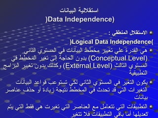 ‫البيانات‬ ‫استقللية‬‫البيانات‬ ‫استقللية‬
))Data Independence)Data Independence)
: ‫المنطقي‬ ‫الستقل ل‬: ‫المنطقي‬ ‫الستقل ل‬
((Logical Data IndependenceLogical Data Independence))
‫الثاني‬ ‫المستوي‬ ‫في‬ ‫البيانات‬ ‫مخطط‬ ‫تغيير‬ ‫علي‬ ‫القدرة‬ ‫هي‬‫الثاني‬ ‫المستوي‬ ‫في‬ ‫البيانات‬ ‫مخطط‬ ‫تغيير‬ ‫علي‬ ‫القدرة‬ ‫هي‬
))Conceptual LevelConceptual Level‫في‬ ‫المخطط‬ ‫تغير‬ ‫إلى‬ ‫الحاجة‬ ‫بدون‬ (‫في‬ ‫المخطط‬ ‫تغير‬ ‫إلى‬ ‫الحاجة‬ ‫بدون‬ (
) ‫الثالث‬ ‫المستوي‬) ‫الثالث‬ ‫المستوي‬External LevelExternal Level‫البرامج‬ ‫تغيير‬ ‫بدون‬ ‫وكذلك‬ (‫البرامج‬ ‫تغيير‬ ‫بدون‬ ‫وكذلك‬ (
‫التطبيقية‬‫التطبيقية‬
‫البيانات‬ ‫قواعد‬ ‫تستوعب‬ ‫لكي‬ ‫الثاني‬ ‫المستوي‬ ‫في‬ ‫التغير‬ ‫يكون‬‫البيانات‬ ‫قواعد‬ ‫تستوعب‬ ‫لكي‬ ‫الثاني‬ ‫المستوي‬ ‫في‬ ‫التغير‬ ‫يكون‬
‫عناصر‬ ‫حذف‬ ‫أو‬ ‫زيادة‬ ‫نتيجة‬ ‫المخطط‬ ‫في‬ ‫تحد ث‬ ‫قد‬ ‫التي‬ ‫التغيرات‬‫عناصر‬ ‫حذف‬ ‫أو‬ ‫زيادة‬ ‫نتيجة‬ ‫المخطط‬ ‫في‬ ‫تحد ث‬ ‫قد‬ ‫التي‬ ‫التغيرات‬
‫بيانات‬‫بيانات‬
‫يتم‬ ‫التي‬ ‫فقط‬ ‫هي‬ ‫تغيرت‬ ‫التي‬ ‫العناصر‬ ‫مع‬ ‫تتعامل‬ ‫التي‬ ‫التطبيقات‬‫يتم‬ ‫التي‬ ‫فقط‬ ‫هي‬ ‫تغيرت‬ ‫التي‬ ‫العناصر‬ ‫مع‬ ‫تتعامل‬ ‫التي‬ ‫التطبيقات‬
‫تتغير‬ ‫فل‬ ‫التطبيقات‬ ‫باقي‬ ‫أما‬ ‫تعديلها‬‫تتغير‬ ‫فل‬ ‫التطبيقات‬ ‫باقي‬ ‫أما‬ ‫تعديلها‬2727
 