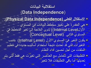 ‫البيانات‬ ‫استقللية‬‫البيانات‬ ‫استقللية‬
((Data IndependenceData Independence))
) ‫الفعلي‬ ‫الستقل ل‬) ‫الفعلي‬ ‫الستقل ل‬Physical Data IndependencePhysical Data Independence:(:(
‫المستوي‬ ‫في‬ ‫البيانات‬ ‫مخطط‬ ‫تغيير‬ ‫علي‬ ‫المقدرة‬ ‫هي‬‫المستوي‬ ‫في‬ ‫البيانات‬ ‫مخطط‬ ‫تغيير‬ ‫علي‬ ‫المقدرة‬ ‫هي‬
‫الول‬‫الول‬Internal LevelInternal Level((‫في‬ ‫المخطط‬ ‫تغير‬ ‫إلى‬ ‫الحاجة‬ ‫بدون‬ (‫في‬ ‫المخطط‬ ‫تغير‬ ‫إلى‬ ‫الحاجة‬ ‫بدون‬ (
‫الثاني‬ ‫المستوي‬‫الثاني‬ ‫المستوي‬))Conceptual LevelConceptual Level((
‫الول‬ ‫المستوي‬ ‫في‬ ‫التغير‬ ‫يكون‬‫الول‬ ‫المستوي‬ ‫في‬ ‫التغير‬ ‫يكون‬))Internal LevelInternal Level((‫بسبب‬‫بسبب‬
‫تنظيم‬ ‫في‬ ‫جديدة‬ ‫أساليب‬ ‫استخدام‬ ‫نتيجة‬ ‫تحد ث‬ ‫قد‬ ‫التي‬ ‫التغيرات‬‫تنظيم‬ ‫في‬ ‫جديدة‬ ‫أساليب‬ ‫استخدام‬ ‫نتيجة‬ ‫تحد ث‬ ‫قد‬ ‫التي‬ ‫التغيرات‬
‫النظام‬ ‫أداء‬ ‫تحسين‬ ‫أجل‬ ‫من‬ ‫الملفات‬‫النظام‬ ‫أداء‬ ‫تحسين‬ ‫أجل‬ ‫من‬ ‫الملفات‬
‫يتم‬ ‫التي‬ ‫فقط‬ ‫هي‬ ‫تغيرت‬ ‫التي‬ ‫العناصر‬ ‫مع‬ ‫تتعامل‬ ‫التي‬ ‫التطبيقات‬‫يتم‬ ‫التي‬ ‫فقط‬ ‫هي‬ ‫تغيرت‬ ‫التي‬ ‫العناصر‬ ‫مع‬ ‫تتعامل‬ ‫التي‬ ‫التطبيقات‬
‫تتغير‬ ‫فل‬ ‫التطبيقات‬ ‫باقي‬ ‫أما‬ ‫تعديلها‬‫تتغير‬ ‫فل‬ ‫التطبيقات‬ ‫باقي‬ ‫أما‬ ‫تعديلها‬
2828
 