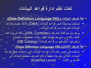 ‫البيانات‬ ‫قواعد‬ ‫إدارة‬ ‫نظم‬ ‫لغات‬‫البيانات‬ ‫قواعد‬ ‫إدارة‬ ‫نظم‬ ‫لغات‬
) ‫البيانات‬ ‫تعريف‬ ‫لغة‬) ‫البيانات‬ ‫تعريف‬ ‫لغة‬Data Definition Language DDLData Definition Language DDL:(:(

) ‫البيانات‬ ‫قواعد‬ ‫مدير‬ ‫بواسطة‬ ‫تستخدم‬) ‫البيانات‬ ‫قواعد‬ ‫مدير‬ ‫بواسطة‬ ‫تستخدم‬DBADBA‫قواعد‬ ‫مصمم‬ ‫وكذلك‬ (‫قواعد‬ ‫مصمم‬ ‫وكذلك‬ (
‫البيانات‬ ‫قواعد‬ ‫بناء‬ ‫لتعريف‬ ‫البيانات‬‫البيانات‬ ‫قواعد‬ ‫بناء‬ ‫لتعريف‬ ‫البيانات‬

) ‫التعريف‬ ‫للغة‬ ‫مترجم‬ ‫يوجد‬) ‫التعريف‬ ‫للغة‬ ‫مترجم‬ ‫يوجد‬DDL CompilerDDL Compiler‫هذه‬ ‫لترجمة‬ ‫وذلك‬ (‫هذه‬ ‫لترجمة‬ ‫وذلك‬ (
‫البيانات‬ ‫مخططات‬ ‫بإنشاء‬ ‫لتقوم‬ ‫تنفيذها‬ ‫يتم‬ ‫برامج‬ ‫وإنتاج‬ ‫اللغة‬‫البيانات‬ ‫مخططات‬ ‫بإنشاء‬ ‫لتقوم‬ ‫تنفيذها‬ ‫يتم‬ ‫برامج‬ ‫وإنتاج‬ ‫اللغة‬
) ‫البيانات‬ ‫قواعد‬ ‫فهرس‬ ‫داخل‬ ‫وتخزينها‬) ‫البيانات‬ ‫قواعد‬ ‫فهرس‬ ‫داخل‬ ‫وتخزينها‬DB CatalogDB Catalog((
)‫الكشكا ل‬ ‫تعريف‬ ‫لغة‬)‫الكشكا ل‬ ‫تعريف‬ ‫لغة‬View Definition Language VDLView Definition Language VDL:(:(

‫قواعد‬ ‫هيكل‬ ‫تستخدم‬ ‫التي‬ ‫البيانات‬ ‫قواعد‬ ‫إدارة‬ ‫نظم‬ ‫بعض‬ ‫في‬ ‫تستخدم‬‫قواعد‬ ‫هيكل‬ ‫تستخدم‬ ‫التي‬ ‫البيانات‬ ‫قواعد‬ ‫إدارة‬ ‫نظم‬ ‫بعض‬ ‫في‬ ‫تستخدم‬
‫في‬ ‫البيانات‬ ‫مخطط‬ ‫لتعريف‬ ‫وذلك‬ ‫حقيقية‬ ‫بطريقة‬ ‫الثلثي‬ ‫البيانات‬‫في‬ ‫البيانات‬ ‫مخطط‬ ‫لتعريف‬ ‫وذلك‬ ‫حقيقية‬ ‫بطريقة‬ ‫الثلثي‬ ‫البيانات‬
) ‫الثالث‬ ‫المستوي‬) ‫الثالث‬ ‫المستوي‬External LevelExternal Level((
2929
 