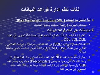‫البيانات‬ ‫قواعد‬ ‫إدارة‬ ‫نظم‬ ‫لغات‬‫البيانات‬ ‫قواعد‬ ‫إدارة‬ ‫نظم‬ ‫لغات‬
) ‫البيانات‬ ‫مع‬ ‫التعامل‬ ‫لغة‬) ‫البيانات‬ ‫مع‬ ‫التعامل‬ ‫لغة‬Data Manipulation Language DMLData Manipulation Language DML:(:(

‫البيانات‬ ‫وتعديل‬ ‫وحذف‬ ‫وإدخال‬ ‫لسترجاع‬ ‫تستخدم‬‫البيانات‬ ‫وتعديل‬ ‫وحذف‬ ‫وإدخال‬ ‫لسترجاع‬ ‫تستخدم‬
‫البيانات‬ ‫قواعد‬ ‫لغات‬ ‫على‬ ‫ملظحظات‬‫البيانات‬ ‫قواعد‬ ‫لغات‬ ‫على‬ ‫ملظحظات‬

‫لغات‬ ‫علي‬ ‫تحتوي‬ ‫كشاملة‬ ‫واحدة‬ ‫لغة‬ ‫تستخدم‬ ‫الحالية‬ ‫البيانات‬ ‫قواعد‬ ‫إدارة‬ ‫نظم‬‫لغات‬ ‫علي‬ ‫تحتوي‬ ‫كشاملة‬ ‫واحدة‬ ‫لغة‬ ‫تستخدم‬ ‫الحالية‬ ‫البيانات‬ ‫قواعد‬ ‫إدارة‬ ‫نظم‬
DDL,VDL,DMLDDL,VDL,DML

) ‫الهيكلية‬ ‫الستفسار‬ ‫لغة‬) ‫الهيكلية‬ ‫الستفسار‬ ‫لغة‬SQLSQL‫و‬ ‫العلقئقي‬ ‫البيانات‬ ‫نموذج‬ ‫مع‬ ‫تستخدم‬ ‫لغة‬ ‫هي‬ (‫و‬ ‫العلقئقي‬ ‫البيانات‬ ‫نموذج‬ ‫مع‬ ‫تستخدم‬ ‫لغة‬ ‫هي‬ (
‫لغات‬ ‫علي‬ ‫تحتوي‬‫لغات‬ ‫علي‬ ‫تحتوي‬DDL,VDL,DMLDDL,VDL,DML‫مخطط‬ ‫بتعديل‬ ‫الخاصة‬ ‫الجمل‬ ‫وكذلك‬‫مخطط‬ ‫بتعديل‬ ‫الخاصة‬ ‫الجمل‬ ‫وكذلك‬
‫البيانات‬‫البيانات‬

‫لغة‬ ‫كتابة‬ ‫يتم‬ ‫أن‬ ‫يمكن‬‫لغة‬ ‫كتابة‬ ‫يتم‬ ‫أن‬ ‫يمكن‬SQLSQL‫مثل‬ ‫المستوي‬ ‫عالية‬ ‫لغة‬ ‫داخل‬‫مثل‬ ‫المستوي‬ ‫عالية‬ ‫لغة‬ ‫داخل‬C, PascalC, Pascal.. ,.. ,
) ‫يسمى‬ ‫ما‬ ‫وجود‬ ‫من‬ ‫لبد‬ ‫ذلك‬ ‫وعند‬) ‫يسمى‬ ‫ما‬ ‫وجود‬ ‫من‬ ‫لبد‬ ‫ذلك‬ ‫وعند‬PrecompilerPrecompiler‫لغة‬ ‫بفصل‬ ‫يقوم‬ ‫حيث‬ (‫لغة‬ ‫بفصل‬ ‫يقوم‬ ‫حيث‬ (
SQLSQL‫عالية‬ ‫اللغة‬ ‫إرسال‬ ‫يتم‬ ‫بينما‬ ‫البيانات‬ ‫قواعد‬ ‫إدارة‬ ‫نظم‬ ‫الى‬ ‫وإرسالها‬‫عالية‬ ‫اللغة‬ ‫إرسال‬ ‫يتم‬ ‫بينما‬ ‫البيانات‬ ‫قواعد‬ ‫إدارة‬ ‫نظم‬ ‫الى‬ ‫وإرسالها‬
‫اللغة‬ ‫مترجم‬ ‫إلى‬ ‫المستوى‬‫اللغة‬ ‫مترجم‬ ‫إلى‬ ‫المستوى‬
3030
 