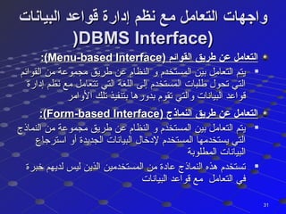‫البيانات‬ ‫قواعد‬ ‫إدارة‬ ‫نظم‬ ‫مع‬ ‫التعامل‬ ‫واجهات‬‫البيانات‬ ‫قواعد‬ ‫إدارة‬ ‫نظم‬ ‫مع‬ ‫التعامل‬ ‫واجهات‬
))DBMS Interface)DBMS Interface)
) ‫القوائم‬ ‫طريق‬ ‫عن‬ ‫التعامل‬) ‫القوائم‬ ‫طريق‬ ‫عن‬ ‫التعامل‬Menu-based InterfaceMenu-based Interface:(:(

‫القوائم‬ ‫من‬ ‫مجموعة‬ ‫طريق‬ ‫عن‬ ‫النظام‬ ‫و‬ ‫المستخدم‬ ‫بين‬ ‫التعامل‬ ‫يتم‬‫القوائم‬ ‫من‬ ‫مجموعة‬ ‫طريق‬ ‫عن‬ ‫النظام‬ ‫و‬ ‫المستخدم‬ ‫بين‬ ‫التعامل‬ ‫يتم‬
‫إدارة‬ ‫نظم‬ ‫مع‬ ‫تتعامل‬ ‫التي‬ ‫اللغة‬ ‫إلى‬ ‫المستخدم‬ ‫طلبات‬ ‫تحول‬ ‫التي‬‫إدارة‬ ‫نظم‬ ‫مع‬ ‫تتعامل‬ ‫التي‬ ‫اللغة‬ ‫إلى‬ ‫المستخدم‬ ‫طلبات‬ ‫تحول‬ ‫التي‬
‫الوامر‬ ‫تلك‬ ‫بتنفيذ‬ ‫بدورها‬ ‫تقوم‬ ‫والتي‬ ‫البيانات‬ ‫قواعد‬‫الوامر‬ ‫تلك‬ ‫بتنفيذ‬ ‫بدورها‬ ‫تقوم‬ ‫والتي‬ ‫البيانات‬ ‫قواعد‬
) ‫النماذج‬ ‫طريق‬ ‫عن‬ ‫التعامل‬) ‫النماذج‬ ‫طريق‬ ‫عن‬ ‫التعامل‬Form-based InterfaceForm-based Interface:(:(

‫النماذج‬ ‫من‬ ‫مجموعة‬ ‫طريق‬ ‫عن‬ ‫النظام‬ ‫و‬ ‫المستخدم‬ ‫بين‬ ‫التعامل‬ ‫يتم‬‫النماذج‬ ‫من‬ ‫مجموعة‬ ‫طريق‬ ‫عن‬ ‫النظام‬ ‫و‬ ‫المستخدم‬ ‫بين‬ ‫التعامل‬ ‫يتم‬
‫استرجاع‬ ‫أو‬ ‫الجديدة‬ ‫البيانات‬ ‫لدخال‬ ‫المستخدم‬ ‫يستخدمها‬ ‫التي‬‫استرجاع‬ ‫أو‬ ‫الجديدة‬ ‫البيانات‬ ‫لدخال‬ ‫المستخدم‬ ‫يستخدمها‬ ‫التي‬
‫المطلوبة‬ ‫البيانات‬‫المطلوبة‬ ‫البيانات‬

‫خبرة‬ ‫لديهم‬ ‫ليس‬ ‫الذين‬ ‫المستخدمين‬ ‫من‬ ‫عادة‬ ‫النماذج‬ ‫هذه‬ ‫تستخدم‬‫خبرة‬ ‫لديهم‬ ‫ليس‬ ‫الذين‬ ‫المستخدمين‬ ‫من‬ ‫عادة‬ ‫النماذج‬ ‫هذه‬ ‫تستخدم‬
‫البيانات‬ ‫قواعد‬ ‫مع‬ ‫التعامل‬ ‫في‬‫البيانات‬ ‫قواعد‬ ‫مع‬ ‫التعامل‬ ‫في‬
3131
 