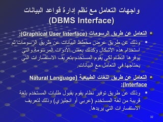 ‫البيانات‬ ‫قواعد‬ ‫إدارة‬ ‫نظم‬ ‫مع‬ ‫التعامل‬ ‫واجهات‬‫البيانات‬ ‫قواعد‬ ‫إدارة‬ ‫نظم‬ ‫مع‬ ‫التعامل‬ ‫واجهات‬
(DBMS Interface)(DBMS Interface)
‫الرسومات‬ ‫طريق‬ ‫عن‬ ‫التعامل‬‫الرسومات‬ ‫طريق‬ ‫عن‬ ‫التعامل‬))Graphical User InterfaceGraphical User Interface:(:(

‫ثم‬ ‫الرسومات‬ ‫طريق‬ ‫عن‬ ‫البيانات‬ ‫مخطط‬ ‫عرض‬ ‫طريق‬ ‫عن‬ ‫وذلك‬‫ثم‬ ‫الرسومات‬ ‫طريق‬ ‫عن‬ ‫البيانات‬ ‫مخطط‬ ‫عرض‬ ‫طريق‬ ‫عن‬ ‫وذلك‬
‫والتي‬ ‫المرسومة‬ ‫الدوات‬ ‫بعض‬ ‫وكذلك‬ ‫الكشكال‬ ‫هذه‬ ‫استخدام‬‫والتي‬ ‫المرسومة‬ ‫الدوات‬ ‫بعض‬ ‫وكذلك‬ ‫الكشكال‬ ‫هذه‬ ‫استخدام‬
‫التي‬ ‫الستفسارات‬ ‫بتعريف‬ ‫المستخدم‬ ‫يقوم‬ ‫لكى‬ ‫النظام‬ ‫يوفرها‬‫التي‬ ‫الستفسارات‬ ‫بتعريف‬ ‫المستخدم‬ ‫يقوم‬ ‫لكى‬ ‫النظام‬ ‫يوفرها‬
.‫البيانات‬ ‫مع‬ ‫التعامل‬ ‫في‬ ‫يحتاجها‬.‫البيانات‬ ‫مع‬ ‫التعامل‬ ‫في‬ ‫يحتاجها‬
) ‫الطبيعية‬ ‫اللغات‬ ‫طريق‬ ‫عن‬ ‫التعامل‬) ‫الطبيعية‬ ‫اللغات‬ ‫طريق‬ ‫عن‬ ‫التعامل‬Natural LanguageNatural Language
InterfaceInterface:(:(

‫بلغة‬ ‫المستخدم‬ ‫طلبات‬ ‫بقبول‬ ‫يقوم‬ ‫نظام‬ ‫توفير‬ ‫طريق‬ ‫عن‬ ‫وذلك‬‫بلغة‬ ‫المستخدم‬ ‫طلبات‬ ‫بقبول‬ ‫يقوم‬ ‫نظام‬ ‫توفير‬ ‫طريق‬ ‫عن‬ ‫وذلك‬
‫لتعريف‬ ‫وذلك‬ (‫انجليزي‬ ‫أو‬ ‫)عربي‬ ‫المستخدم‬ ‫لغة‬ ‫من‬ ‫قريبة‬‫لتعريف‬ ‫وذلك‬ (‫انجليزي‬ ‫أو‬ ‫)عربي‬ ‫المستخدم‬ ‫لغة‬ ‫من‬ ‫قريبة‬
.‫يريدها‬ ‫التي‬ ‫الستفسارات‬.‫يريدها‬ ‫التي‬ ‫الستفسارات‬
3232
 