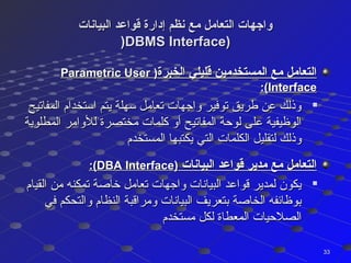‫البيانات‬ ‫قواعد‬ ‫إدارة‬ ‫نظم‬ ‫مع‬ ‫التعامل‬ ‫واجهات‬‫البيانات‬ ‫قواعد‬ ‫إدارة‬ ‫نظم‬ ‫مع‬ ‫التعامل‬ ‫واجهات‬
))DBMS Interface)DBMS Interface)
‫الخبرة‬ ‫قليلي‬ ‫المستخدمين‬ ‫مع‬ ‫التعامل‬‫الخبرة‬ ‫قليلي‬ ‫المستخدمين‬ ‫مع‬ ‫التعامل‬))Parametric UserParametric User
InterfaceInterface:(:(

‫المفاتيح‬ ‫استخدام‬ ‫يتم‬ ‫سهلة‬ ‫تعامل‬ ‫واجهات‬ ‫توفير‬ ‫طريق‬ ‫عن‬ ‫وذلك‬‫المفاتيح‬ ‫استخدام‬ ‫يتم‬ ‫سهلة‬ ‫تعامل‬ ‫واجهات‬ ‫توفير‬ ‫طريق‬ ‫عن‬ ‫وذلك‬
‫المطلوبة‬ ‫للوامر‬ ‫مختصرة‬ ‫كلمات‬ ‫أو‬ ‫المفاتيح‬ ‫لوحة‬ ‫على‬ ‫الوظيفية‬‫المطلوبة‬ ‫للوامر‬ ‫مختصرة‬ ‫كلمات‬ ‫أو‬ ‫المفاتيح‬ ‫لوحة‬ ‫على‬ ‫الوظيفية‬
‫المستخدم‬ ‫يكتبها‬ ‫التي‬ ‫الكلمات‬ ‫لتقليل‬ ‫وذلك‬‫المستخدم‬ ‫يكتبها‬ ‫التي‬ ‫الكلمات‬ ‫لتقليل‬ ‫وذلك‬
‫البيانات‬ ‫قواعد‬ ‫مدير‬ ‫مع‬ ‫التعامل‬‫البيانات‬ ‫قواعد‬ ‫مدير‬ ‫مع‬ ‫التعامل‬))DBA InterfaceDBA Interface:(:(

‫القيام‬ ‫من‬ ‫تمكنه‬ ‫خاصة‬ ‫تعامل‬ ‫واجهات‬ ‫البيانات‬ ‫قواعد‬ ‫لمدير‬ ‫يكون‬‫القيام‬ ‫من‬ ‫تمكنه‬ ‫خاصة‬ ‫تعامل‬ ‫واجهات‬ ‫البيانات‬ ‫قواعد‬ ‫لمدير‬ ‫يكون‬
‫في‬ ‫والتحكم‬ ‫النظام‬ ‫ومراقبة‬ ‫البيانات‬ ‫بتعريف‬ ‫الخاصة‬ ‫بوظائفه‬‫في‬ ‫والتحكم‬ ‫النظام‬ ‫ومراقبة‬ ‫البيانات‬ ‫بتعريف‬ ‫الخاصة‬ ‫بوظائفه‬
‫مستخدم‬ ‫لكل‬ ‫المعطاة‬ ‫الصلحيات‬‫مستخدم‬ ‫لكل‬ ‫المعطاة‬ ‫الصلحيات‬
3333
 