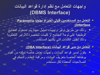 ‫البيانات‬ ‫قواعد‬ ‫إدارة‬ ‫نظم‬ ‫مع‬ ‫التعامل‬ ‫واجهات‬‫البيانات‬ ‫قواعد‬ ‫إدارة‬ ‫نظم‬ ‫مع‬ ‫التعامل‬ ‫واجهات‬
(DBMS Interface)(DBMS Interface)
‫الخبرة‬ ‫قليلي‬ ‫المستخدمين‬ ‫مع‬ ‫التعامل‬‫الخبرة‬ ‫قليلي‬ ‫المستخدمين‬ ‫مع‬ ‫التعامل‬))Parametric UserParametric User
InterfaceInterface:(:(

‫المفاتيح‬ ‫استخدام‬ ‫يتم‬ ‫سهلة‬ ‫تعامل‬ ‫واجهات‬ ‫توفير‬ ‫طريق‬ ‫عن‬ ‫وذلك‬‫المفاتيح‬ ‫استخدام‬ ‫يتم‬ ‫سهلة‬ ‫تعامل‬ ‫واجهات‬ ‫توفير‬ ‫طريق‬ ‫عن‬ ‫وذلك‬
‫المطلوبة‬ ‫للوامر‬ ‫مختصرة‬ ‫كلمات‬ ‫أو‬ ‫المفاتيح‬ ‫لوحة‬ ‫على‬ ‫الوظيفية‬‫المطلوبة‬ ‫للوامر‬ ‫مختصرة‬ ‫كلمات‬ ‫أو‬ ‫المفاتيح‬ ‫لوحة‬ ‫على‬ ‫الوظيفية‬
‫المستخدم‬ ‫يكتبها‬ ‫التي‬ ‫الكلمات‬ ‫لتقليل‬ ‫وذلك‬‫المستخدم‬ ‫يكتبها‬ ‫التي‬ ‫الكلمات‬ ‫لتقليل‬ ‫وذلك‬
‫البيانات‬ ‫قواعد‬ ‫مدير‬ ‫مع‬ ‫التعامل‬‫البيانات‬ ‫قواعد‬ ‫مدير‬ ‫مع‬ ‫التعامل‬))DBA InterfaceDBA Interface:(:(

‫القيام‬ ‫من‬ ‫تمكنه‬ ‫خاصة‬ ‫تعامل‬ ‫واجهات‬ ‫البيانات‬ ‫قواعد‬ ‫لمدير‬ ‫يكون‬‫القيام‬ ‫من‬ ‫تمكنه‬ ‫خاصة‬ ‫تعامل‬ ‫واجهات‬ ‫البيانات‬ ‫قواعد‬ ‫لمدير‬ ‫يكون‬
‫في‬ ‫والتحكم‬ ‫النظام‬ ‫ومراقبة‬ ‫البيانات‬ ‫بتعريف‬ ‫الخاصة‬ ‫بوظائفه‬‫في‬ ‫والتحكم‬ ‫النظام‬ ‫ومراقبة‬ ‫البيانات‬ ‫بتعريف‬ ‫الخاصة‬ ‫بوظائفه‬
‫مستخدم‬ ‫لكل‬ ‫المعطاة‬ ‫الصلحيات‬‫مستخدم‬ ‫لكل‬ ‫المعطاة‬ ‫الصلحيات‬
3434
 