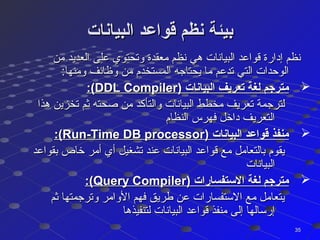 ‫البيانات‬ ‫قواعد‬ ‫نظم‬ ‫بيئة‬‫البيانات‬ ‫قواعد‬ ‫نظم‬ ‫بيئة‬
‫من‬ ‫العديد‬ ‫على‬ ‫وتحتوي‬ ‫معقدة‬ ‫نظم‬ ‫هي‬ ‫البيانات‬ ‫قواعد‬ ‫إدارة‬ ‫نظم‬‫من‬ ‫العديد‬ ‫على‬ ‫وتحتوي‬ ‫معقدة‬ ‫نظم‬ ‫هي‬ ‫البيانات‬ ‫قواعد‬ ‫إدارة‬ ‫نظم‬
:‫ومنها‬ ‫وظائف‬ ‫من‬ ‫المستخدم‬ ‫يحتاجه‬ ‫ما‬ ‫تدعم‬ ‫التي‬ ‫الوحدات‬:‫ومنها‬ ‫وظائف‬ ‫من‬ ‫المستخدم‬ ‫يحتاجه‬ ‫ما‬ ‫تدعم‬ ‫التي‬ ‫الوحدات‬
) ‫البيانات‬ ‫تعريف‬ ‫لغة‬ ‫مترجم‬) ‫البيانات‬ ‫تعريف‬ ‫لغة‬ ‫مترجم‬DDL CompilerDDL Compiler:(:(
‫هذا‬ ‫تخزين‬ ‫ثم‬ ‫صحته‬ ‫من‬ ‫والتأكد‬ ‫البيانات‬ ‫مخطط‬ ‫تعريف‬ ‫لترجمة‬‫هذا‬ ‫تخزين‬ ‫ثم‬ ‫صحته‬ ‫من‬ ‫والتأكد‬ ‫البيانات‬ ‫مخطط‬ ‫تعريف‬ ‫لترجمة‬
‫النظام‬ ‫فهرس‬ ‫داخل‬ ‫التعريف‬‫النظام‬ ‫فهرس‬ ‫داخل‬ ‫التعريف‬
) ‫البيانات‬ ‫قواعد‬ ‫منفذ‬) ‫البيانات‬ ‫قواعد‬ ‫منفذ‬Run-Time DB processorRun-Time DB processor:(:(
‫بقواعد‬ ‫خاص‬ ‫أمر‬ ‫أي‬ ‫تشغيل‬ ‫عند‬ ‫البيانات‬ ‫قواعد‬ ‫مع‬ ‫بالتعامل‬ ‫يقوم‬‫بقواعد‬ ‫خاص‬ ‫أمر‬ ‫أي‬ ‫تشغيل‬ ‫عند‬ ‫البيانات‬ ‫قواعد‬ ‫مع‬ ‫بالتعامل‬ ‫يقوم‬
‫البيانات‬‫البيانات‬
) ‫الستفسارات‬ ‫لغة‬ ‫مترجم‬) ‫الستفسارات‬ ‫لغة‬ ‫مترجم‬Query CompilerQuery Compiler:(:(
‫ثم‬ ‫وترجمتها‬ ‫الوامر‬ ‫فهم‬ ‫طريق‬ ‫عن‬ ‫الستفسارات‬ ‫مع‬ ‫يتعامل‬‫ثم‬ ‫وترجمتها‬ ‫الوامر‬ ‫فهم‬ ‫طريق‬ ‫عن‬ ‫الستفسارات‬ ‫مع‬ ‫يتعامل‬
‫لتنفيذها‬ ‫البيانات‬ ‫قواعد‬ ‫منفذ‬ ‫إلى‬ ‫إرسالها‬‫لتنفيذها‬ ‫البيانات‬ ‫قواعد‬ ‫منفذ‬ ‫إلى‬ ‫إرسالها‬
3535
 