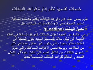 ‫البيانات‬ ‫قواعد‬ ‫إدارة‬ ‫نظم‬ ‫تقدمها‬ ‫خدمات‬‫البيانات‬ ‫قواعد‬ ‫إدارة‬ ‫نظم‬ ‫تقدمها‬ ‫خدمات‬
‫إضافية‬ ‫خدمات‬ ‫بتقديم‬ ‫البيانات‬ ‫قواعد‬ ‫إدارة‬ ‫نظم‬ ‫بعض‬ ‫تقوم‬‫إضافية‬ ‫خدمات‬ ‫بتقديم‬ ‫البيانات‬ ‫قواعد‬ ‫إدارة‬ ‫نظم‬ ‫بعض‬ ‫تقوم‬
:‫مثل‬ ‫البيانات‬ ‫قواعد‬ ‫نظم‬ ‫إدارة‬ ‫في‬ ‫المستخدم‬ ‫تساعد‬:‫مثل‬ ‫البيانات‬ ‫قواعد‬ ‫نظم‬ ‫إدارة‬ ‫في‬ ‫المستخدم‬ ‫تساعد‬
) ‫البيانات‬ ‫تحميل‬) ‫البيانات‬ ‫تحميل‬LoadingLoading:(:(
‫النظم‬ ‫في‬ ‫سابقا‬ ‫الموجودة‬ ‫البيانات‬ ‫تحويل‬ ‫عملية‬ ‫عن‬ ‫عبارة‬ ‫وهي‬‫النظم‬ ‫في‬ ‫سابقا‬ ‫الموجودة‬ ‫البيانات‬ ‫تحويل‬ ‫عملية‬ ‫عن‬ ‫عبارة‬ ‫وهي‬
‫الي‬ ‫الحاجة‬ ‫بدون‬ ‫الجديد‬ ‫للتصميم‬ ‫ملئم‬ ‫كشكل‬ ‫الي‬ ‫القديمة‬‫الي‬ ‫الحاجة‬ ‫بدون‬ ‫الجديد‬ ‫للتصميم‬ ‫ملئم‬ ‫كشكل‬ ‫الي‬ ‫القديمة‬
‫كثير‬ ‫في‬ ‫عمليا‬ ‫ممكن‬ ‫غير‬ ‫يكون‬ ‫والذي‬ ‫يدويا‬ ‫إدخالها‬ ‫إعادة‬‫كثير‬ ‫في‬ ‫عمليا‬ ‫ممكن‬ ‫غير‬ ‫يكون‬ ‫والذي‬ ‫يدويا‬ ‫إدخالها‬ ‫إعادة‬
‫تقوم‬ ‫والتي‬ ‫المساعدة‬ ‫الدوات‬ ‫بعض‬ ‫ويوجد‬ .‫الحالت‬ ‫من‬‫تقوم‬ ‫والتي‬ ‫المساعدة‬ ‫الدوات‬ ‫بعض‬ ‫ويوجد‬ .‫الحالت‬ ‫من‬
‫الشكل‬ ‫الي‬ ‫عليه‬ ‫كانت‬ ‫التي‬ ‫القديم‬ ‫الشكل‬ ‫من‬ ‫البيانات‬ ‫بتحويل‬‫الشكل‬ ‫الي‬ ‫عليه‬ ‫كانت‬ ‫التي‬ ‫القديم‬ ‫الشكل‬ ‫من‬ ‫البيانات‬ ‫بتحويل‬
‫حديثا‬ ‫المصممة‬ ‫البيانات‬ ‫لقواعد‬ ‫الملئم‬ ‫و‬ ‫الجديد‬‫حديثا‬ ‫المصممة‬ ‫البيانات‬ ‫لقواعد‬ ‫الملئم‬ ‫و‬ ‫الجديد‬
3737
 