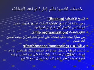‫البيانات‬ ‫قواعد‬ ‫إدارة‬ ‫نظم‬ ‫تقدمها‬ ‫خدمات‬‫البيانات‬ ‫قواعد‬ ‫إدارة‬ ‫نظم‬ ‫تقدمها‬ ‫خدمات‬
) ‫التحتياطية‬ ‫النسخ‬) ‫التحتياطية‬ ‫النسخ‬BackupBackup:(:(
‫تأمين‬ ‫بهدف‬ ‫الموجودة‬ ‫للبيانات‬ ‫احتياطية‬ ‫نسخ‬ ‫إنشاء‬ ‫عملية‬ ‫وهي‬‫تأمين‬ ‫بهدف‬ ‫الموجودة‬ ‫للبيانات‬ ‫احتياطية‬ ‫نسخ‬ ‫إنشاء‬ ‫عملية‬ ‫وهي‬
‫لضياعها‬ ‫تؤدي‬ ‫قد‬ ‫التي‬ ‫العطال‬ ‫من‬ ‫البيانات‬‫لضياعها‬ ‫تؤدي‬ ‫قد‬ ‫التي‬ ‫العطال‬ ‫من‬ ‫البيانات‬
) ‫الملفات‬ ‫تنظيم‬) ‫الملفات‬ ‫تنظيم‬File reorganizationFile reorganization:(:(
‫تحسين‬ ‫بهدف‬ ‫التخزين‬ ‫أسطوانات‬ ‫علي‬ ‫الملفات‬ ‫تنظيم‬ ‫إعادة‬ ‫عملية‬ ‫هي‬‫تحسين‬ ‫بهدف‬ ‫التخزين‬ ‫أسطوانات‬ ‫علي‬ ‫الملفات‬ ‫تنظيم‬ ‫إعادة‬ ‫عملية‬ ‫هي‬
‫النظام‬ ‫أداء‬‫النظام‬ ‫أداء‬
) ‫الداء‬ ‫مراقبة‬) ‫الداء‬ ‫مراقبة‬Performance monitoringPerformance monitoring:(:(
‫قواعد‬ ‫لمدير‬ ‫تقدم‬ ‫وبذلك‬ ‫البيانات‬ ‫قواعد‬ ‫أداء‬ ‫وتسجيل‬ ‫لمراقبة‬ ‫تستخدم‬‫قواعد‬ ‫لمدير‬ ‫تقدم‬ ‫وبذلك‬ ‫البيانات‬ ‫قواعد‬ ‫أداء‬ ‫وتسجيل‬ ‫لمراقبة‬ ‫تستخدم‬
) ‫البيانات‬) ‫البيانات‬DBADBA‫ودراسة‬ ‫النظام‬ ‫أداء‬ ‫لتحليل‬ ‫اللمزمة‬ ‫الحصائيات‬ (‫ودراسة‬ ‫النظام‬ ‫أداء‬ ‫لتحليل‬ ‫اللمزمة‬ ‫الحصائيات‬ (
(‫الداء‬ ‫لرفع‬ ‫حلول‬ ‫أيضا‬ ‫تقدم‬ ‫النظم‬ ‫)بعض‬ ‫تحسينه‬ ‫كيفية‬(‫الداء‬ ‫لرفع‬ ‫حلول‬ ‫أيضا‬ ‫تقدم‬ ‫النظم‬ ‫)بعض‬ ‫تحسينه‬ ‫كيفية‬
3838
 