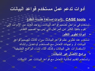 ‫البيانات‬ ‫قواعد‬ ‫مستخدم‬ ‫عمل‬ ‫تدعم‬ ‫أدوات‬‫البيانات‬ ‫قواعد‬ ‫مستخدم‬ ‫عمل‬ ‫تدعم‬ ‫أدوات‬
•CASE toolsCASE tools(‫النظم‬ ‫هندسة‬ ‫مساعدة‬ ‫:)أدوات‬(‫النظم‬ ‫هندسة‬ ‫مساعدة‬ ‫:)أدوات‬
‫التي‬ ‫الدوات‬ ‫من‬ ‫العديد‬ ‫ويوجد‬ ‫البيانات‬ ‫قواعد‬ ‫تصميم‬ ‫مراحل‬ ‫في‬ ‫تستخدم‬‫التي‬ ‫الدوات‬ ‫من‬ ‫العديد‬ ‫ويوجد‬ ‫البيانات‬ ‫قواعد‬ ‫تصميم‬ ‫مراحل‬ ‫في‬ ‫تستخدم‬
‫النظام‬ ‫تصميم‬ ‫بها‬ ‫يمر‬ ‫التي‬ ‫المراحل‬ ‫من‬ ‫الكثير‬ ‫بتنفيذ‬ ‫تقوم‬‫النظام‬ ‫تصميم‬ ‫بها‬ ‫يمر‬ ‫التي‬ ‫المراحل‬ ‫من‬ ‫الكثير‬ ‫بتنفيذ‬ ‫تقوم‬
•:‫النظم‬ ‫تطوير‬ ‫أدوات‬:‫النظم‬ ‫تطوير‬ ‫أدوات‬
‫قواعد‬ ‫لتصميم‬ ‫أكانت‬ ‫سواء‬ ‫البيانات‬ ‫قواعد‬ ‫نظم‬ ‫تطوير‬ ‫عند‬ ‫تستخدم‬‫قواعد‬ ‫لتصميم‬ ‫أكانت‬ ‫سواء‬ ‫البيانات‬ ‫قواعد‬ ‫نظم‬ ‫تطوير‬ ‫عند‬ ‫تستخدم‬
‫وإنشاء‬ ‫تعديل‬ ‫أو‬ ‫المستخدم‬ ‫مع‬ ‫التعامل‬ ‫واجهات‬ ‫أو‬ ‫البيانات‬‫وإنشاء‬ ‫تعديل‬ ‫أو‬ ‫المستخدم‬ ‫مع‬ ‫التعامل‬ ‫واجهات‬ ‫أو‬ ‫البيانات‬
‫التطبيقية‬ ‫البرامج‬ ‫إنشاء‬ ‫أثناء‬ ‫وكذلك‬ ‫البيانات‬ ‫علي‬ ‫الستفسارات‬‫التطبيقية‬ ‫البرامج‬ ‫إنشاء‬ ‫أثناء‬ ‫وكذلك‬ ‫البيانات‬ ‫علي‬ ‫الستفسارات‬
•:‫الشبكات‬ ‫عبر‬ ‫التصال‬ ‫برامج‬:‫الشبكات‬ ‫عبر‬ ‫التصال‬ ‫برامج‬
‫الشبكات‬ ‫عبر‬ ‫البيانات‬ ‫قواعد‬ ‫مع‬ ‫التعامل‬ ‫إمكانية‬ ‫لتقديم‬ ‫وتستخدم‬‫الشبكات‬ ‫عبر‬ ‫البيانات‬ ‫قواعد‬ ‫مع‬ ‫التعامل‬ ‫إمكانية‬ ‫لتقديم‬ ‫وتستخدم‬
3939
 
