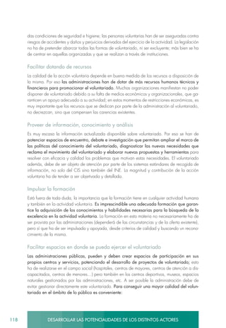 118 DESARROLLAR LAS POTENCIALIDADES DE LOS DISTINTOS ACTORES
das condiciones de seguridad e higiene; las personas voluntarias han de ser aseguradas contra
riesgos de accidentes y daños y perjuicios derivados del ejercicio de la actividad. La legislación
no ha de pretender abarcar todas las formas de voluntariado, ni ser excluyente; más bien se ha
de centrar en aquellas organizadas y que se realizan a través de instituciones.
Facilitar dotando de recursos
La calidad de la acción voluntaria depende en buena medida de los recursos a disposición de
la misma. Por eso las administraciones han de dotar de más recursos humanos técnicos y
financieros para promocionar el voluntariado. Muchas organizaciones manifiestan no poder
disponer de voluntariado debido a su falta de medios económicos y organizacionales, que ga-
ranticen un apoyo adecuado a su actividad; en estos momentos de restricciones económicas, es
muy importante que los recursos que se dedican por parte de la administración al voluntariado,
no decrezcan, sino que compensen las carencias existentes.
Proveer de información, conocimiento y análisis
Es muy escasa la información actualizada disponible sobre voluntariado. Por eso se han de
potenciar espacios de encuentro, debate e investigación que permitan ampliar el marco de
las políticas del conocimiento del voluntariado, diagnosticar las nuevas necesidades que
reclama el movimiento del voluntariado y elaborar nuevas propuestas y herramientas para
resolver con eficacia y calidad los problemas que motivan estas necesidades. El voluntariado
además, debe de ser objeto de atención por parte de los sistemas estándares de recogida de
información, no solo del CIS sino también del INE. La magnitud y contribución de la acción
voluntaria ha de tender a ser objetivada y detallada.
Impulsar la formación
Está fuera de toda duda, la importancia que la formación tiene en cualquier actividad humana
y también en la actividad voluntaria. Es imprescindible una adecuada formación que garan-
tice la adquisición de los conocimientos y habilidades necesarias para la búsqueda de la
excelencia en la actividad voluntaria. La formación en esta materia no necesariamente ha de
ser provista por las administraciones (dependerá de las circunstancias y de la oferta existente),
pero sí que ha de ser impulsada y apoyada, desde criterios de calidad y buscando un recono-
cimiento de la misma.
Facilitar espacios en donde se pueda ejercer el voluntariado
Las administraciones públicas, pueden y deben crear espacios de participación en sus
propios centros y servicios, potenciando el desarrollo de proyectos de voluntariado; esto
ha de realizarse en el campo social (hospitales, centros de mayores, centros de atención a dis-
capacitados, centros de menores…) pero también en los centros deportivos, museos, espacios
naturales gestionados por las administraciones, etc. A ser posible la administración debe de
evitar gestionar directamente este voluntariado. Para conseguir una mayor calidad del volun-
tariado en el ámbito de lo público es conveniente:
 