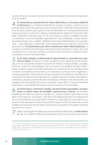 14 RESUMEN EJECUTIVO
sociales inherentes a la acción voluntaria son fundamentales para la bienestar de la persona y
de la comunidad.
4 El voluntariado es consustancial a los valores democráticos y a la propia calidad de
la democracia. Lo es también al desarrollo de cualquier sociedad y constituye un com-
ponente fundamental de la argamasa que crea el capital social, y desarrolla el tejido relacional
en su dimensión solidaria y participativa. Por eso el voluntariado se va configurando de distintas
formas, de acuerdo a tradiciones y culturas y manifiesta distintas tendencias en el mundo anglo-
sajón, mediterráneo, latinoamericano, etc. Al mismo tiempo, se inspira en múltiples tradiciones
y orientaciones: humanista (entendido preferentemente como solidaridad), cristiana (entendi-
do preferentemente como caridad), republicana (entendido preferentemente como participa-
ción)…; estas tradiciones y orientaciones, están entremezcladas en las prácticas y actuaciones
de las personas. El voluntariado es por tanto un derecho que tienen todas las personas, es
una forma consustancial de participación democrática y de representación activa y libre de la
ciudadanía; es en consecuencia también una de las formas en las que los ciudadanos ejercen
sus derechos y asumen responsabilidades.
5 En las últimas décadas, el voluntariado ha experimentado un crecimiento muy impor-
tante en España. Contamos en nuestra sociedad con gran desarrollo del voluntariado,
que se ha ido encauzando mediante la creación de múltiples iniciativas públicas y privadas,
en las que actúan de modo preferente, pero no exclusivo, las entidades del Tercer Sector.1
Dichas iniciativas se han visto también favorecidas por el desarrollo de acciones de fomento
e incentivo, tanto públicas como privadas y son ordenadas en parte por marcos regulatorios y
normativas específicas. Nadie duda hoy de que el papel del voluntariado es insustituible y el re-
conocimiento de la función social del mismo es innegable; además los cambios demográficos,
las tendencias sociales y el desarrollo de las tecnologías, contribuyen, entre otros factores, a la
emergencia de nuevos perfiles de personas voluntarias, nuevos valores y formas de entender el
voluntariado y nuevos métodos de actuación tanto comunitarios como individuales.
6 El voluntariado es un fenómeno complejo, que tiene fronteras permeables y se expan-
de por un amplio campo de actividades, organizaciones y sectores. Las disciplinas
académicas, las diferentes tradiciones culturales, etc., atribuyen distintos significados a la pa-
labra y al concepto de ‘voluntariado’. A los efectos del presente documento nos interesa partir
de sus manifestaciones en sentido amplio, teniendo en cuenta todas las interconexiones con
otras formas de participación social, para profundizar luego en el tipo de voluntariado, que las
entidades promotoras de este documento y las personas participantes en los debates desearían
que primara en el futuro.
7 Hemos caracterizado el momento que atraviesa nuestra sociedad como un cambio de épo-
ca, que va sin duda más allá de los graves efectos de la crisis económica, traducidos en
1 A los efectos de éste documento utilizaremos indistintamente los conceptos Tercer Sector, Organizaciones (o entidades)
no gubernamentales (ONG), entidades u organizaciones privadas sin ánimo de lucro, etc. Entenderemos el concepto en
sentido amplio, refiriéndonos a la pluralidad de los campos en los que estas actúan (medioambiental, cultural, deportivo,
social, de cooperación, etc.)
 