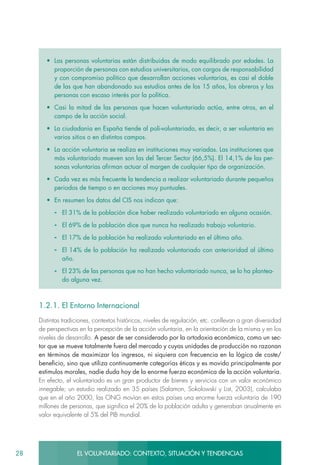 28 EL VOLUNTARIADO: CONTEXTO, SITUACIÓN Y TENDENCIAS
•	 Las personas voluntarias están distribuidas de modo equilibrado por edades. La
proporción de personas con estudios universitarios, con cargos de responsabilidad
y con compromiso político que desarrollan acciones voluntarias, es casi el doble
de las que han abandonado sus estudios antes de los 15 años, los obreros y las
personas con escaso interés por la política.
•	 Casi la mitad de las personas que hacen voluntariado actúa, entre otros, en el
campo de la acción social.
•	 La ciudadanía en España tiende al poli-voluntariado, es decir, a ser voluntaria en
varios sitios o en distintos campos.
•	 La acción voluntaria se realiza en instituciones muy variadas. Las instituciones que
más voluntariado mueven son las del Tercer Sector (66,5%). El 14,1% de las per-
sonas voluntarias afirman actuar al margen de cualquier tipo de organización.
•	 Cada vez es más frecuente la tendencia a realizar voluntariado durante pequeños
periodos de tiempo o en acciones muy puntuales.
•	 En resumen los datos del CIS nos indican que:
-	 El 31% de la población dice haber realizado voluntariado en alguna ocasión.
-	 El 69% de la población dice que nunca ha realizado trabajo voluntario.
-	 El 17% de la población ha realizado voluntariado en el último año.
-	 El 14% de la población ha realizado voluntariado con anterioridad al último
año.
-	 El 23% de las personas que no han hecho voluntariado nunca, se lo ha plantea-
do alguna vez.
1.2.1. El Entorno Internacional
Distintas tradiciones, contextos históricos, niveles de regulación, etc. conllevan a gran diversidad
de perspectivas en la percepción de la acción voluntaria, en la orientación de la misma y en los
niveles de desarrollo. A pesar de ser considerado por la ortodoxia económica, como un sec-
tor que se mueve totalmente fuera del mercado y cuyas unidades de producción no razonan
en términos de maximizar los ingresos, ni siquiera con frecuencia en la lógica de coste/
beneficio, sino que utiliza continuamente categorías éticas y es movido principalmente por
estímulos morales, nadie duda hoy de la enorme fuerza económica de la acción voluntaria.
En efecto, el voluntariado es un gran productor de bienes y servicios con un valor económico
innegable; un estudio realizado en 35 países (Salamon, Sokolowski y List, 2003), calculaba
que en el año 2000, las ONG movían en estos países una enorme fuerza voluntaria de 190
millones de personas, que significa el 20% de la población adulta y generaban anualmente en
valor equivalente al 5% del PIB mundial.
 