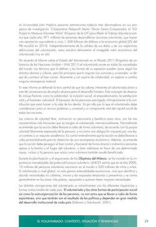 29EL VOLUNTARIADO: CONTEXTO, SITUACIÓN Y TENDENCIAS
La Universidad John Hopkins presenta estimaciones todavía más abrumadoras en sus pro-
yectos de investigación ‘Comparative Nonprofit Sector’ (Tercer Sector Comparado); el “ILO
Project to Measure Volunteer Work” (Proyecto de la OIT para Medir el Trabajo Voluntario) esti-
ma que cada año, 971 millones de personas desarrollarían acciones voluntarias, que hacen
una aportación equivalente a unos 1.348 billones de dólares a la economía global (2% del
PIB mundial en 2010). Independientemente de la validez de sus datos y de sus respectivas
definiciones del voluntariado, estos estudios demuestran el innegable valor económico del
voluntariado hoy en día.
De acuerdo al Informe sobre el Estado del Voluntariado en el Mundo 2011 (Programa de vo-
luntarios de las Naciones Unidad – VNU 2011) el voluntariado existe en todas las sociedades
del mundo. Los términos que lo definen y las formas de su expresión pueden variar según los
distintos idiomas y culturas, pero los principios que lo inspiran son comunes y universales: un de-
seo de contribuir al bien común, libremente y con espíritu de solidaridad, sin esperar a cambio
ninguna recompensa material.
En este informe se defiende la tesis central de que los valores inherentes al voluntariado dotan a
este de consecuencias de amplio alcance para el desarrollo humano. Este concepto de desarro-
llo incluye factores como la solidaridad, la inclusión social, el empoderamiento, la satisfacción
vital y el bienestar individual. El bienestar de las personas esta ligado intrínsecamente a la con-
tribución que estas hacen a la vida de los demás. Es por ello por lo que el voluntariado debe
considerarse como un recurso poderoso y universal y un componente vital del capital social de
todas las naciones.
Los criterios de voluntad libre, motivación no pecuniaria y beneficio para otros, son las tres
características más frecuentes que se otorgan al voluntariado internacionalmente. Normalmente
se entiende que la acción debe llevarse a cabo de forma voluntaria, de acuerdo con la propia
voluntad libremente expresada de la persona, y no como una obligación impuesta por una ley,
un contrato o un requisito académico. Es común entendimiento que la acción no debe llevarse a
cabo primordialmente para la obtención de una recompensa económica. Además, se entiende
que la acción debe perseguir el bien común y favorecer de forma directa o indirecta a personas
ajenas a la familia o el hogar del voluntario, o bien realizarse en favor de una determinada
causa, incluso si la persona que actúa como voluntaria también resulta beneficiada.
Durante la planificación y el seguimiento de los Objetivos del Milenio, se ha insistido en la im-
portancia irremplazable del potencial humano voluntario. UNICEF estimó que en el año 2000,
10 millones de personas voluntarias vacunaron en el mundo a 550 millones de niños y niñas.
El voluntariado a nivel global, no solo genera externalidades económicas, sino que identifica y
aborda necesidades no cubiertas, innova y da respuestas tempranas y preventivas y se centra
generalmente en las áreas más pobres, apoyando a quienes tienen mayores necesidades.
Las distintas concepciones del voluntariado se retroalimentan con las diferentes trayectorias y
formas institucionales de cada país. El voluntariado y las otras formas de participación social
así como la auto-organización de las personas, no son actos que se llevan a cabo de forma
espontánea, sino que también son el resultado de las políticas y dependen en gran medida
del desarrollo institucional de cada país (Salamon y Sokolowski, 2001).
 