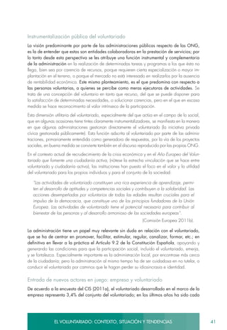 41EL VOLUNTARIADO: CONTEXTO, SITUACIÓN Y TENDENCIAS
Instrumentalización pública del voluntariado
La visión predominante por parte de las administraciones públicas respecto de las ONG,
es la de entender que estas son entidades colaboradoras en la prestación de servicios; por
lo tanto desde esta perspectiva se les atribuye una función instrumental y complementaria
de la administración en la realización de determinadas tareas y programas a los que ésta no
llega, bien sea por carencia de recursos, porque requieren cierta especialización o mayor im-
plantación en el terreno, o porque el mercado no está interesado en realizarlos por la ausencia
de rentabilidad económica. Este mismo planteamiento, es el que predomina con respecto a
las personas voluntarias, a quienes se percibe como meras ejecutoras de actividades. Se
trata de una concepción del voluntario en tanto que recurso, del que se puede disponer para
la satisfacción de determinadas necesidades, o solucionar carencias, pero en el que en escasa
medida se hace reconocimiento al valor intrínseco de la participación.
Esta dimensión utilitaria del voluntariado, especialmente del que actúa en el campo de lo social,
que en algunas ocasiones tiene tintes claramente instrumentalizadores, se manifiesta en la manera
en que algunas administraciones gestionan directamente el voluntariado (la iniciativa privada
cívica gestionada públicamente). Esta función adscrita al voluntariado por parte de las adminis-
traciones, primariamente entendida como generadora de respuestas, por la vía de los proyectos
sociales, en buena medida se convierte también en el discurso reproducido por las propias ONG.
En el contexto actual de recrudecimiento de la crisis económica y en el Año Europeo del Volun-
tariado que fomente una ciudadanía activa, (nótese la estrecha vinculación que se hace entre
voluntariado y ciudadanía activa), las instituciones han puesto el foco en el valor y la utilidad
del voluntariado para los propios individuos y para el conjunto de la sociedad:
“Las actividades de voluntariado constituyen una rica experiencia de aprendizaje, permi-
ten el desarrollo de aptitudes y competencias sociales y contribuyen a la solidaridad. Las
acciones desempeñadas por voluntarios de todas las edades resultan cruciales para el
impulso de la democracia, que constituye uno de los principios fundadores de la Unión
Europea. Las actividades de voluntariado tiene el potencial necesario para contribuir al
bienestar de las personas y al desarrollo armonioso de las sociedades europeas”.
(Comisión Europea 2011b).
La administración tiene un papel muy relevante sin duda en relación con el voluntariado,
que se ha de centrar en promover, facilitar, estimular, regular, canalizar, formar, etc.; en
definitiva en llevar a la práctica el Artículo 9.2 de la Constitución Española, apoyando y
generando las condiciones para que la participación social, incluido el voluntariado, emerja,
y se fortalezca. Especialmente importante es la administración local, por encontrase más cerca
de la ciudadanía; pero la administración al mismo tiempo ha de ser cuidadosa en no tutelar, o
conducir el voluntariado por caminos que le hagan perder su idiosincrasia e identidad.
Entrada de nuevos actores en juego: empresa y voluntariado
De acuerdo a la encuesta del CIS (2011a), el voluntariado desarrollado en el marco de la
empresa representa 3,4% del conjunto del voluntariado; en los últimos años ha sido cada
 