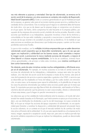 42 EL VOLUNTARIADO: CONTEXTO, SITUACIÓN Y TENDENCIAS
vez más relevante su pujanza y notoriedad. Este tipo de voluntariado, se enmarca en la
acción social de la empresa y en otras ocasiones en contextos más amplios de Responsabi-
lidad Social Corporativa (RSC). Existe un consenso generalizado en que la finalidad principal
de la empresa, es generar valor para el accionista mientras provee servicios y satisface las ne-
cesidades de los consumidores. Esto no excluye que el negocio no solamente deba de hacerse
de modo ético, sino que es de desear que la empresa tenga un compromiso con el entorno
en el que opera. De hecho, dicho compromiso ha sido frecuente en la empresa pública, por
supuesto de las empresas de economía social y también de muchas privadas, llevando a cabo
acciones que benefician a sus trabajadores, apoyando iniciativas a favor de los territorios y
comunidades en las que están instaladas y apoyando a asociaciones o creando fundaciones
a través de las que revierten a la sociedad una parte de sus beneficios. En la medida en que
estas acciones se canalizan por donaciones o por fundaciones propias, cuentan con las corres-
pondientes exenciones fiscales.
Lo que es más novedoso, son las múltiples iniciativas empresariales que se suelen denominar
voluntariado social corporativo que se desarrollan recientemente, que a la vez que per-
siguen una implicación y solidaridad con las buenas causas, están orientadas a mejorar
la imagen social, a promocionar la marca mediante acciones de márquetin, a mejorar el
clima laboral o a buscar mayores rentabilidades. Se ha de ser cautelosos, evitando hacer
críticas generalizadas y de principio a todas estas iniciativas, pues mientras contribuyan al
bien común bienvenidas sean.
No obstante, parte de estas iniciativas revisten muchas ambigüedades y difícilmente enca-
jan en el voluntariado. Por ejemplo, en muchas ocasiones no se trata en sentido estricto de
acciones de voluntariado de los trabajadores y trabajadoras, aunque sean estos los que las
realizan, sino más bien de acción social de la empresa a través de los mismos: este sería el
caso de la prestación de servicios a precios especiales o gratuitos a las ONG, o servicios que
se desarrollan por los empleados en horas de trabajo y por los cuales reciben una remunera-
ción; en estos casos, es la empresa quien ejerce la solidaridad y no la plantilla (en el mejor de
los casos las personas remuneradas que realizan estas acciones puede optar por la tarea que
hace). Es importante que para que algo lleve el título de voluntariado, esté basado en la libre y
voluntaria decisión personal, que las personas no sean coaccionadas, directa o indirectamente
a hacer esas tareas y que lo hagan sin percibir remuneración a cambio.
Las relaciones que se han establecido tradicionalmente entre la empresa y el mundo del volun-
tariado han estado basadas en la filantropía, que históricamente se ejerce por el accionista, es
decir, una vez distribuidos los dividendos o por la vía del mecenazgo. La nueva corriente de
RSE, en la que se incluyen las acciones de apoyo corporativo al voluntariado, es una oportu-
nidad para fomentar y canalizar la disposición y solidaridad del personal remunerado hacia
la acción voluntaria, en un contexto en el que el mercado también ha de contribuir de modo
más activo al fomento de la solidaridad. Si a la vez esto reporta beneficios a la empresa (en la
marca, imagen, reputación o aceptación social), mejor aún, pero esto no implica que todo tipo
de acción solidaria corporativa en la que se implican los trabajadores, pueda ser denominada
voluntariado.
 