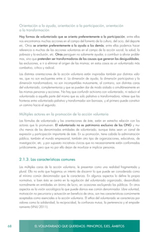 68 EL VOLUNTARIADO QUE QUEREMOS: PRINCIPIOS, EJES, ÁMBITOS
Orientación a la ayuda, orientación a la participación, orientación
a la transformación
Hay formas de voluntariado que se orienta preferentemente a la participación; entre ellas
nos encontramos muchas acciones en el campo del fomento de la cultura, del ocio, del deporte
etc. Otras se orientan preferentemente a la ayuda a los demás; entre ellas podemos hacer
referencia a muchas de las acciones voluntarias en el campo de la acción social, la salud, la
pobreza y la exclusión, etc. Otras persiguen no solamente ayudar, o contribuir a aliviar proble-
mas, sino que pretenden ser transformadoras de las causas que generan las desigualdades,
las exclusiones, e ir a eliminar el origen de las mismas; en estos casos es un voluntariado más
combativo, crítico y radical.
Las distintas orientaciones de la acción voluntaria están inspiradas también por distintos valo-
res, que no son excluyentes entre sí. La dimensión de ayuda, la dimensión participativa y la
dimensión transformadora, no son incompatibles mutuamente, al contrario, son distintas caras
del voluntariado, complementarias y que se pueden dar de modo aislado o simultáneamente en
las mismas personas y acciones. No hay que confundir activismo con voluntariado, ni reducir el
voluntariado a aquella parte del mismo que es solo paliativa o transformadora; nótese que las
fronteras entre voluntariado paliativo y transformador son borrosas, y el primero puede constituir
un camino hacia el segundo.
Múltiples actores en la promoción de la acción voluntaria
Las fórmulas de voluntariado y las orientaciones de éste, están en estrecha relación con los
actores que lo promueven. El voluntariado no es patrimonio exclusivo de las ONG y mu-
cho menos de las denominadas entidades de voluntariado, aunque éstas sean un canal de
expresión y participación importante de éste. En su promoción, tiene cabida la administración
pública, también el mundo empresarial, también otro tipo de organizaciones, educativas, de
investigación, etc. y por supuesto iniciativas cívicas que no necesariamente están conformadas
jurídicamente, pero que no por ello dejan de movilizar e implicar personas.
2.1.3. Las características comunes
Las múltiples caras de la acción voluntaria, le presentan como una realidad fragmentada y
plural. Ello no evita que hagamos un intento de discernir lo que puede ser considerado como
el mínimo común denominador que le caracteriza. En algunos aspectos lo define la propia
normativa, si bien ésta se centra en la regulación del voluntariado organizado, desarrollado
normalmente en entidades sin ánimo de lucro, en ocasiones excluyendo las públicas. En otros
aspectos es la visión sociológica la que puede darnos ese común denominador. Libre voluntad,
motivación no pecuniaria y actuación en beneficio de otros, son tres características comúnmente
aceptadas como esenciales a la acción voluntaria. El ethos del voluntariado se caracteriza por
valores como la solidaridad, la reciprocidad, la confianza mutua, la pertenencia y el empode-
ramiento (VNU 2011).
 