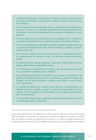 71EL VOLUNTARIADO QUE QUEREMOS: PRINCIPIOS, EJES, ÁMBITOS
•	 La defensa del bien común como patrimonio; los bienes comunes están por encima
de los bienes individuales y su apreciación y defensa concierne a todas las perso-
nas voluntarias.
•	 Un voluntariado forjador de equidad, justicia y cohesión social; la palabra socio
ha de ser en el futuro un componente fundamental y transversal de todo tipo de
voluntariado: sociocultural, socioambiantal, sociosanitario, socioeducativo, socio-
deportivo.
•	 Un voluntariado promotor de la participación, la ciudadanía activa y la dimensión
comunitaria; la participación es una dimensión esencial a la acción voluntaria.
•	 Con conciencia global de solidaridad; la conciencia global de solidaridad, exige
un proceso de retroalimentación entre práctica voluntaria y actitudes y comporta-
mientos ante la vida.
•	 En compromiso y alianza con los movimientos cívicos; el voluntariado ha de bus-
car necesariamente una dimensión cívica y ha de buscar también la incidencia
política.
•	 Un voluntariado que transmite esperanza y optimismo; fundamentado en el des-
pliegue solidario de las capacidades humanas.
•	 Un voluntariado con capacidad de vinculación, que teje, que provoca concien-
cias, que moviliza voluntades y que se multiplica.
•	 Un voluntariado que devuelve profundidad a los conceptos y da contenido a las
palabras; el voluntariado tiene que hacer un esfuerzo por superar las trampas del
lenguaje y dar el sentido adecuado a palabras como eficacia, recursos, forma-
ción, organización…
•	 Un voluntariado defensor de su papel y de sus espacios; el voluntariado ha de
defender en el nuevo contexto su papel y su espacio ante dos tendencias contra-
puestas: ante la de aquellos que lo minusvaloran y ante aquellos que lo potencian
para instrumentalizarlo.
•	 Un voluntariado independiente, organizado y eficiente; voluntariado no es sinóni-
mo de desorganización e ineficiencia.
Clara convicción de los principios democráticos
Los principios democráticos y la defensa de los valores que los inspiran, han de estar en la base
del voluntariado. El voluntariado ha de tener por bandera los valores de la justicia, la solidari-
dad, los derechos humanos, la defensa de las personas y en definitiva aquellos elementos en
los que se sustenta la democracia. La defensa de estos principios, es especialmente importante
 