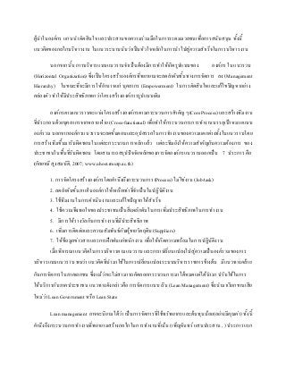 ผู้นาในองค์กร แกนนาตัดสินใจ และประสานขอความร่วมมือในการระดมมวลชนเพื่อการสนับสนุน ทั้งนี้
แนวคิดของกลไกบริหารงาน ในแนวระนาบนับว่าเป็นหัวใจหลักในการนาไปสู่ความสาเร็จในการบริหารงาน
นอกจากนั้น การบริหารแบบแนวราบจาเป็นต้องมีการทาให้เกิดรูปแบบของ องค์กร ในแนวรวบ
(Horizontal Organization) ซึ่งเป็นโครงสร้างองค์กรที่พยายามจะลดลาดับชั้นทางการจัดการ ลง (Management
Hierarchy) ในขณะที่จะมีการให้อานาจแก่ บุคลากร (Empowerment) ในการตัดสินใจและแก้ไขปัญหาอย่าง
คล่องตัว ทาให้มีประสิทธิภาพกว่าโครงสร้างองค์การรูปแบบเดิม
องค์กรตามแนวราบจะแบ่งโครงสร้างองค์กรตามกระบวนการสาคัญ ๆ(CoreProcess) และสร้างทีมงาน
ที่ประกอบด้วยบุคลากรจากหลาย ฝ่าย (Cross-functional) เพื่อทาให้กระบวนการการทางานบรรลุเป้าหมายแบบ
องค์รวม นอกจากองค์กรแนวราบจะลดขั้นตอนและอุปสรรคในการทางานของความแตกต่างทั้งในแนวราบโดย
การสร้างทีมขึ้นมารับผิดชอบในแต่ละกระบวนการหลักแล้ว แต่ละทีมยังให้ความสาคัญกับความต้องการ ของ
ประชาชนในพื้นที่รับผิดชอบ โดยสามารถสรุปปัจจัยหลักของการจัดองค์กรแนวราบออกเป็น 7 ประการ คือ
(กัลยาณี สูงสมบัติ, 2007; www.uhost.rmutp.ac.th)
1. การจัดโครงสร้างองค์กรโดยคานึงถึงกระบวนการ (Process) ไม่ใช่งาน (Job/task)
2. ลดลาดับขั้นภายในองค์กรให้เหลือเท่าที่จาเป็นในปฏิบัติงาน
3. ใช้ทีมงานในการดาเนินงานและแก้ไขปัญหาให้สาเร็จ
4. ใช้ความพึงพอใจของประชาชนเป็นสิ่งผลักดันในการเพิ่มประสิทธิภาพในการทางาน
5. มีการให้รางวัลกับการทางานที่มีประสิทธิภาพ
6. เพิ่มการติดต่อและความสัมพันธ์กับผู้ขายวัตถุดิบ (Suppliers)
7. ให้ข้อมูลข่าวสารและการฝึกฝนแก่พนักงาน เพื่อให้เกิดความพร้อมในการปฏิบัติงาน
เมื่อพิจารณาแนวคิดในการบริหารตามแนวราบ และการเปลี่ยนแปลงไปสู่ความเป็นองค์รวมของการ
บริหารแบบแนวราบ พบว่า แนวคิดที่นามาใช้ในการเปลี่ยนแปลงระบบบริหารราชการข้างต้น มีแนวทางคล้าย
กับการจัดการในภาคเอกชน ซึ่งแม้ว่าจะไม่สามารถคัดลอกกระบวนการมาได้หมดแต่ได้นามา ปรับใช้ในการ
ให้บริการกับภาคประชาชน แนวทางดังกล่าวคือ การจัดการแบบ ลีน (Lean Management) ซึ่งนามาเรียกขานเสีย
ใหม่ว่า Lean Government หรือ Lean State
Leanmanagement อาจจะนิยามได้ว่า เป็นการจัดการที่ใช้ทรัพยากรและต้นทุนน้อย(อย่างมีคุณค่า)ทั้งนี้
คานึงถึงกระบวนการทางานที่พยายามสร้างกลไกในการทางานที่เน้น (เพ็ญจันทร์ แสนประสาน, ) ประการแรก
 