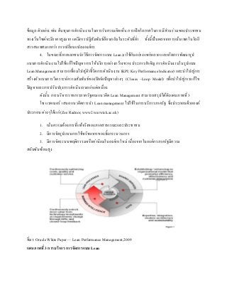 ข้อมูล ตัวอย่าง เช่น ต้นทุนการดาเนินงานในการรับความคิดเห็น การเปิดโอกาสในการมีส่วนร่วมของประชาชน
ทางเว็บไซด์จะมีราคาสูงมาก แต่มีการปฏิสัมพันธ์ย้อนกลับในระดับที่ต่า ทั้งนี้เป็นผลจากการเน้นเทคโนโลยี
สารสนเทศมากกว่า การเปลี่ยนแปลงองค์กร
4. ในขณะที่ภาคเอกชนนาวิธีการจัดการแบบ Lean มาใช้กันอย่างแพร่หลาย และเกิดการพัฒนารูป
แบบการดาเนินงานไปใช้แก้ไขปัญหาการให้บริการอย่างกว้างขวาง ประการสาคัญ การดาเนินงานในรูปแบบ
Lean Management สามารถเชื่อมไปสู่ตัวชี้วัดการดาเนินงาน (KPI; Key Performance Indicator) และนาไปสู่การ
สร้างตัวแบบการวิเคราะห์ความสัมพันธ์ของปัจจัยปัญหาต่างๆ (Closes –Loop Model) เพื่อนาไปสู่การแก้ไข
ปัญหาและการปรับปรุงการดาเนินงานอย่างต่อเนื่อง
ดังนั้น การบริหารราชการภาครัฐตามแนวคิด Lean Management สามารถสรุปได้ดังแผนภาพที่ 3
โซ แรดเนอร์ เสนอแนวคิดการนา Lean management ไปใช้ในการบริการภาครัฐ ซึ่งประกอบด้วยองค์
ประกอบ ต่างๆได้แก่ (Zoe Radnor, www2.warwick.ac.uk)
1. เน้นความต้องการที่แท้จริงของภาคสาธารณะและประชาชน
2. มีการจัดรูปแบบการใช้ทรัพยากรของทั้งกระบวนการ
3. มีการจัดระบบพฤติกรรมหรือค่านิยมในองค์กรใหม่ เนื่องจากในองค์กรภาครัฐมีความ
สลับซับซ้อนสูง
ที่มา: Oracle White Paper — Lean Performance Management,2009
แผนภาพที่ 3 การบริหาร การจัดการแบบLean
 
