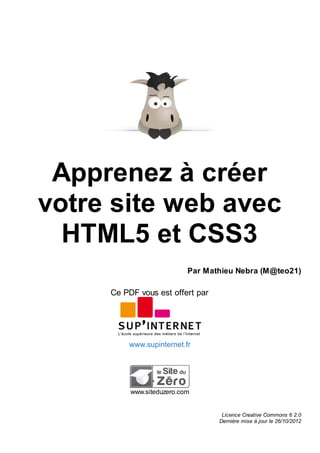 Apprenez à créer
votre site web avec
HTML5 et CSS3
Par Mathieu Nebra (M@teo21)
Ce PDF vous est offert par
www.supinternet.fr
www.siteduzero.com
Licence Creative Commons 6 2.0
Dernière mise à jour le 26/10/2012
 