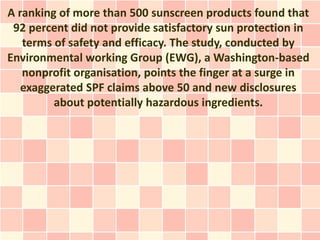 A ranking of more than 500 sunscreen products found that
 92 percent did not provide satisfactory sun protection in
   terms of safety and efficacy. The study, conducted by
Environmental working Group (EWG), a Washington-based
   nonprofit organisation, points the finger at a surge in
   exaggerated SPF claims above 50 and new disclosures
         about potentially hazardous ingredients.
 