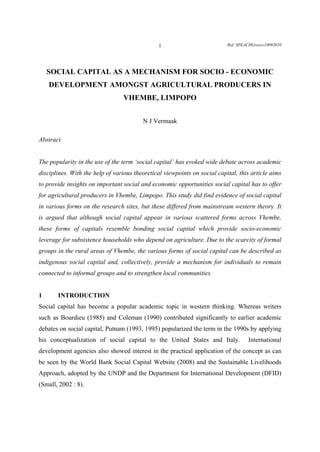 1                           Ref: SPEACHGreece10092010




    SOCIAL CAPITAL AS A MECHANISM FOR SOCIO - ECONOMIC
    DEVELOPMENT AMONGST AGRICULTURAL PRODUCERS IN
                                 VHEMBE, LIMPOPO


                                         N J Vermaak

Abstract


The popularity in the use of the term ‘social capital’ has evoked wide debate across academic
disciplines. With the help of various theoretical viewpoints on social capital, this article aims
to provide insights on important social and economic opportunities social capital has to offer
for agricultural producers in Vhembe, Limpopo. This study did find evidence of social capital
in various forms on the research sites, but these differed from mainstream western theory. It
is argued that although social capital appear in various scattered forms across Vhembe,
these forms of capitals resemble bonding social capital which provide socio-economic
leverage for subsistence households who depend on agriculture. Due to the scarcity of formal
groups in the rural areas of Vhembe, the various forms of social capital can be described as
indigenous social capital and, collectively, provide a mechanism for individuals to remain
connected to informal groups and to strengthen local communities.


1      INTRODUCTION
Social capital has become a popular academic topic in western thinking. Whereas writers
such as Bourdieu (1985) and Coleman (1990) contributed significantly to earlier academic
debates on social capital, Putnam (1993, 1995) popularized the term in the 1990s by applying
his conceptualization of social capital to the United States and Italy.             International
development agencies also showed interest in the practical application of the concept as can
be seen by the World Bank Social Capital Website (2008) and the Sustainable Livelihoods
Approach, adopted by the UNDP and the Department for International Development (DFID)
(Small, 2002 : 8).
 