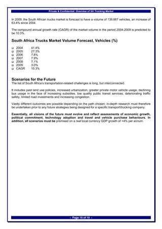 Private & Confidential: Overview of SA Trucking Market


In 2009, the South African trucks market is forecast to have a volume of 139,667 vehicles, an increase of
63.4% since 2004.

The compound annual growth rate (CAGR) of the market volume in the period 2004-2009 is predicted to
be 10.3%.

South Africa Trucks Market Volume Forecast, Vehicles (%)
   2004        41.4%
   2005        27.3%
   2006        7.8%
   2007        7.9%
   2008        7.1%
   2009        3.0%
   CAGR        10.3%


Scenarios for the Future
The list of South Africa’s transportation-related challenges is long, but interconnected.

It includes past land use policies, increased urbanization, greater private motor vehicle usage, declining
bus usage in the face of increasing subsidies, low quality public transit services, deteriorating traffic
safety, limited road investments and increasing congestion.

Vastly different outcomes are possible depending on the path chosen; in-depth research must therefore
be undertaken prior to any future strategies being designed for a specific transport/trucking company.

Essentially, all visions of the future must evolve and reflect assessments of economic growth,
political commitment, technology adoption and travel and vehicle purchase behaviours. In
addition, all scenarios must be premised on a real local currency GDP growth of +4% per annum.




                                              - Page 10 of 10 -
 