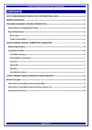 Private & Confidential: Overview of SA Trucking Market



CONTENTS
NOTE FROM BUSINESS CONSULTANTS INTERNATIONAL (BCI)----------------------------------------------3

MARKET DEFINITION ----------------------------------------------------------------------------------------------------------3

TRUCKING SCENARIO: HISTORIC PERSPECTIVE ------------------------------------------------------------------3

  South Africa’s Transportation Picture --------------------------------------------------------------------------------4

  Road Infrastructure ----------------------------------------------------------------------------------------------------------4

     Rural roads------------------------------------------------------------------------------------------------------------------------------ 4

     Freight Transportation -------------------------------------------------------------------------------------------------------------- 5

SOUTH AFRICAN TRUCKS: COMPETITIVE LANDSCAPE ---------------------------------------------------------5

  Market Segmentation -------------------------------------------------------------------------------------------------------6

  Competitor Profiles ----------------------------------------------------------------------------------------------------------6

     Ford Motor Company ---------------------------------------------------------------------------------------------------------------- 6

     General Motors Corporation------------------------------------------------------------------------------------------------------- 7

     Iveco N.V. -------------------------------------------------------------------------------------------------------------------------------- 7

     Scania AB-------------------------------------------------------------------------------------------------------------------------------- 7

     AB Volvo --------------------------------------------------------------------------------------------------------------------------------- 7

     Isuzu Motors Limited----------------------------------------------------------------------------------------------------------------- 7

LATEST TRENDS: VEHICLE MANUFACTURING INDUSTRY -----------------------------------------------------8

Market Forecasts ----------------------------------------------------------------------------------------------------------------9

  South Africa Trucks Market Value Forecast (USD)---------------------------------------------------------------------------- 9

  South Africa Trucks Market Volume Forecast, Vehicles (%) --------------------------------------------------------------10

  Scenarios for the Future --------------------------------------------------------------------------------------------------------------10




                                                             - Page 2 of 10 -
 