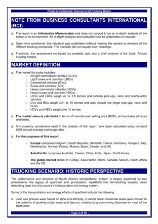 Private & Confidential: Overview of SA Trucking Market



NOTE FROM BUSINESS CONSULTANTS INTERNATIONAL
(BCI)
   The report is an Information Memorandum and does not purport to be an in-depth analysis of the
   sector or its environment. An in-depth analysis and evaluation can be undertaken on request.

   Given time constraints, this valuation was undertaken without meeting the owners or directors of the
   different trucking companies. The mandate did not request such meetings.

   Therefore, this assessment sis based on available data and a brief analysis of the South African
   trucking market.

MARKET DEFINITION
   The market for trucks includes:
         o All light commercial vehicles (LCVs)
         o Light buses and coaches (LBCs)
         o Commercial vehicles (CVs)
         o Buses and coaches (BCs)
         o Heavy commercial vehicles (HCVs)
         o Heavy buses and coaches (HBCs).
         o LCVs and LBCs weigh up to 3.5 tonnes and include pick-ups, vans and sports-utility
             vehicles.
         o CVs and BCs weigh 3.51 to 16 tonnes and also include the larger pick-ups, vans and
             SUVs.
         o HCVs and HBCs weigh over 16 tonnes.

   The market value is calculated in terms of manufacturer selling price (MSP), and excludes all taxes
   and levies.

   Any currency conversions used in the creation of this report have been calculated using constant
   2004 annual average exchange rates.

   For the purposes of this report:

           o   Europe comprises Belgium, Czech Republic, Denmark, France, Germany, Hungary, Italy,
               Netherlands, Norway, Poland, Russia, Spain, Sweden and UK.

           o   Asia-Pacific comprises Australia, Taiwan, China, India, Japan, South Korea.

           o   The global market refers to Europe, Asia-Pacific, Brazil, Canada, Mexico, South Africa
               and the US.

TRUCKING SCENARIO: HISTORIC PERSPECTIVE
The performance and structure of South Africa’s transportation system is largely explained by two
phenomena: the legacy of apartheid and privatization. Apartheid had far-reaching impacts, even
extending deep into the country’s transportation and energy system.

Some of the transportation and energy effects of apartheid include the following:

   Land use policies were based on race and ethnicity, in which black residential areas were moved to
   the outskirts of growing urban areas and beyond, creating long commuting distances for most of the
   black poor.

                                              - Page 3 of 10 -
 