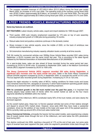 Private & Confidential: Overview of SA Trucking Market

   The company recorded revenues of JPY1493.6 billion ($13.5 billion) during the fiscal year ended
   March 2005, an increase of 4.4% over 2004. The operating profit of the company during fiscal 2005
   was JPY87.2 billion (approximately $0.8 billion), an increase of 3.2% over fiscal 2004. The net profit
   was JPY60 billion (approximately $0.5 billion) during fiscal year 2005, an increase of 9.7% over 2004.



LATEST TRENDS: VEHICLE MANUFACTURING INDUSTRY
Some key features are outlined.

KEY FEATURES: Latest industry vehicle sales, export and import statistics for 1995 through 2007:

   Third quarter, 2005 auto industry employment expanded by 173 jobs on top of auto assembly
   industry employment growth of 3 068 jobs during preceding 18 months.

   Robust sales trend and positive undertone continues in the domestic market.

   Sharp increase in new vehicle exports, since the middle of 2005, on the back of ambitious new
   vehicle export programmes.

   SA Automotive manufacturing industry capacity utilization levels currently at all time records.

THE SA market for commercial vehicles over 3500kg Gross Vehicle Mass recorded 2521 sales during
September, a 29,5% increase over the same month last year. This is according to the latest figures
released by the National Association of Automobile Manufacturers of SA (NAAMSA).

On a year-to-date basis, sales are also ahead of those recorded during the same period last year,
increasing by 33,5% to 20140 units. If compared to September 2004, sales in the Medium Commercial
Vehicle (MCV) segment increased by 29,5% to 1059 units.

The Heavy Commercial Vehicle (HCV) segment recorded 524 sales during September, a
significant 42% increase over the same month last year. Sales in the Extra Heavy Commercial
Vehicle (EHCM) segment increased by 23,4% in September 2004, to conclude the month on 813 units.
The bus segment also recorded growth during September, increasing by 21,3% to 125 units.

Despite the slight reduction in monthly sales of MCVs, trading conditions for these trucks and buses
have remained more than firm, alongside an economy in which fixed-investment spending growth clearly
continues as a dominant factor within total domestic spending expansion.

With he consistent growth in the SA truck market over the past five years, it is important that
industry players keep careful track of trends within the overall market as well as the four macro
segments identified by NAAMSA within the market.

At the change of the millennium, MCVs constituted nearly 50% of the truck market, and were clearly the
dominant segment.

As the overall market grew, these two- to five-ton payload vehicles lost some of their relative strength
and dipped to around 40% market share. However, since early 2004 they have made a substantial
comeback, driven by the addition of new models at the lower and upper end of the payload spectrum.
MCVs currently make up around 45% of the truck sales market total.

Heavy Commercial Vehicles, principally the heavier 4x2 two-axled models, were experiencing a steady
loss of overall market share through the turn of the millennium, and sank below the 20% penetration
level during 2001.

This decline continued into 2004, reaching a low-point of 17% at the end of last year, but some early
signs of reversal have been apparent this year, when the segment's penetration broke back through the

                                              - Page 8 of 10 -
 