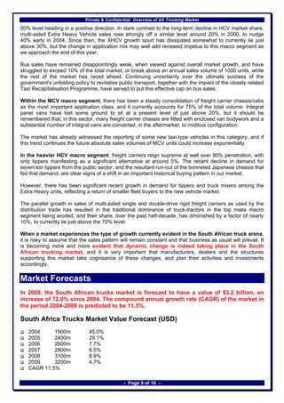 Private & Confidential: Overview of SA Trucking Market

20% level heading in a positive direction. In stark contrast to the long-term decline in HCV market share,
multi-axled Extra Heavy Vehicle sales rose strongly off a similar level around 20% in 2000, to nudge
40% early in 2004. Since then, the XHCV growth spurt has dissipated somewhat to currently lie just
above 30%, but the change in application mix may well add renewed impetus to this macro segment as
we approach the end of this year.

Bus sales have remained disappointingly weak, when viewed against overall market growth, and have
struggled to exceed 10% of the total market, or break above an annual sales volume of 1000 units, while
the rest of the market has raced ahead. Continuing uncertainty over the ultimate success of the
government's unfolding policy to revitalise public transport, together with the impact of the closely related
Taxi Recapitalisation Programme, have served to put this effective cap on bus sales.

Within the MCV macro segment, there has been a steady consolidation of freight carrier chassis/cabs
as the most important application class, and it currently accounts for 75% of the total volume. Integral
panel vans have lost some ground to sit at a present level of just above 20%, but it should be
remembered that, in this sector, many freight carrier chassis are fitted with enclosed van bodywork and a
substantial number of integral vans are converted, in the aftermarket, to midibus configuration.

The market has already witnessed the reporting of some new taxi-type vehicles in this category, and if
this trend continues the future absolute sales volumes of MCV units could increase exponentially.

In the heavier HCV macro segment, freight carriers reign supreme at well over 90% penetration, with
only tippers manifesting as a significant alternative at around 5%. The recent decline in demand for
seven-ton tippers from the public sector, and the resultant run-out of the bonneted Japanese chassis that
fed that demand, are clear signs of a shift in an important historical buying pattern in our market.

However, there has been significant recent growth in demand for tippers and truck mixers among the
Extra Heavy units, reflecting a return of smaller fleet buyers to the new vehicle market.

The parallel growth in sales of multi-axled single and double-drive rigid freight carriers as used by the
distribution trade has resulted in the traditional dominance of truck-tractors in the top mass macro
segment being eroded, and their share, over the past half-decade, has diminished by a factor of nearly
10%, to currently lie just above the 70% level.

When a market experiences the type of growth currently evident in the South African truck arena,
it is risky to assume that the sales pattern will remain constant and that business as usual will prevail. It
is becoming more and more evident that dynamic change is indeed taking place in the South
African trucking market, and it is very important that manufacturers, dealers and the structures
supporting this market take cognisance of these changes, and plan their activities and investments
accordingly.

Market Forecasts
In 2009, the South African trucks market is forecast to have a value of $3.2 billion, an
increase of 72.0% since 2004. The compound annual growth rate (CAGR) of the market in
the period 2004-2009 is predicted to be 11.5%.

South Africa Trucks Market Value Forecast (USD)
   2004     1900m             45.0%
   2005     2400m             29.1%
   2006     2600m             7.7%
   2007     2800m             8.5%
   2008     3100m             8.9%
   2009     3200m             4.7%
   CAGR 11.5%

                                               - Page 9 of 10 -
 