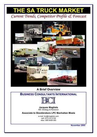 THE SA TRUCK MARKET
Current Trends, Competitor Profile & Forecast




                  A Brief Overview
     BUSINESS CONSULTANTS INTERNATIONAL


                    Jacques Magliolo
                   MD: Strategy & Research
      Associate to Stockbrokers LPC Manhattan Moela
                   e-mail: bci@magliolo.com
                      cell: 072 210 2139
                      efax: 086 6406 085
                Consultants International
                                               November 2005
 