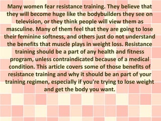 Many women fear resistance training. They believe that
  they will become huge like the bodybuilders they see on
      television, or they think people will view them as
  masculine. Many of them feel that they are going to lose
their feminine softness, and others just do not understand
  the benefits that muscle plays in weight loss. Resistance
      training should be a part of any health and fitness
    program, unless contraindicated because of a medical
   condition. This article covers some of those benefits of
   resistance training and why it should be an part of your
 training regimen, especially if you're trying to lose weight
                  and get the body you want.
 