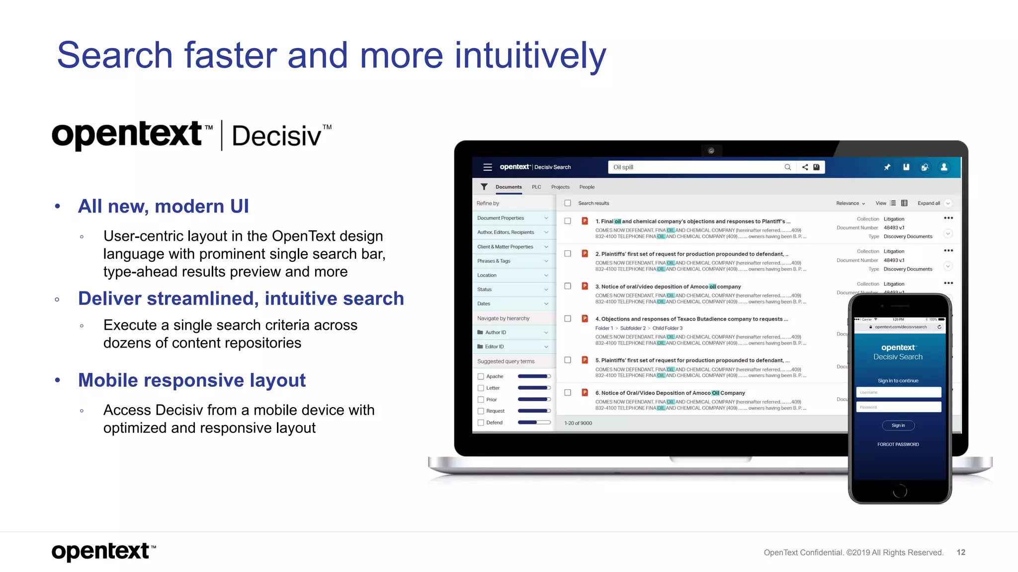 OpenText Confidential. ©2019 All Rights Reserved. 12
• All new, modern UI
◦ User-centric layout in the OpenText design
language with prominent single search bar,
type-ahead results preview and more
◦ Deliver streamlined, intuitive search
◦ Execute a single search criteria across
dozens of content repositories
• Mobile responsive layout
◦ Access Decisiv from a mobile device with
optimized and responsive layout
Search faster and more intuitively
TM
 