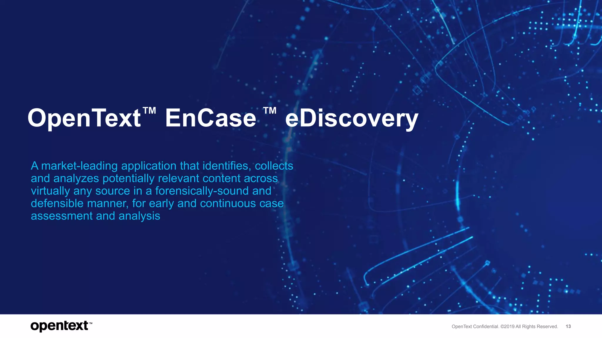 OpenText Confidential. ©2019 All Rights Reserved. 13
OpenText™ EnCase ™ eDiscovery
A market-leading application that identifies, collects
and analyzes potentially relevant content across
virtually any source in a forensically-sound and
defensible manner, for early and continuous case
assessment and analysis
 