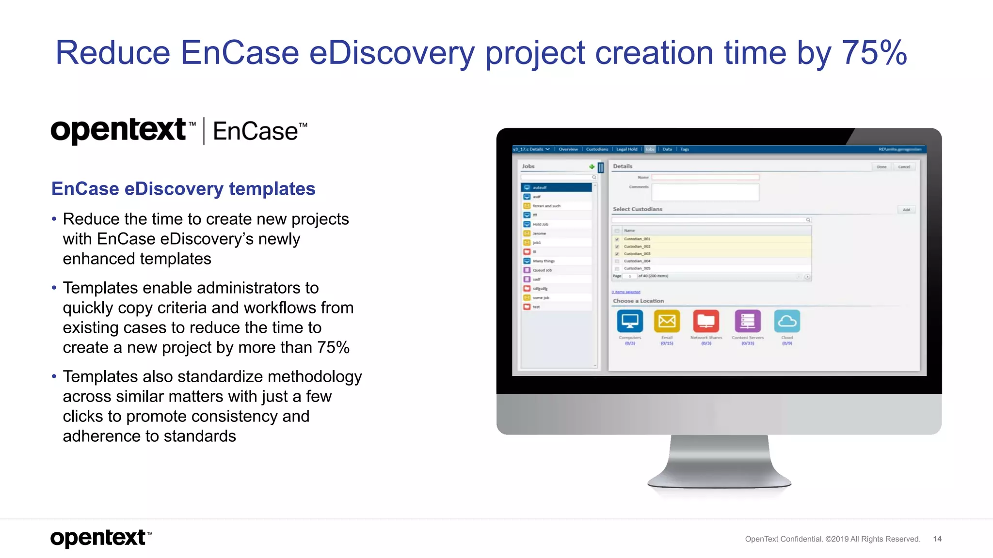 OpenText Confidential. ©2019 All Rights Reserved. 14
Reduce EnCase eDiscovery project creation time by 75%
EnCase eDiscovery templates
• Reduce the time to create new projects
with EnCase eDiscovery’s newly
enhanced templates
• Templates enable administrators to
quickly copy criteria and workflows from
existing cases to reduce the time to
create a new project by more than 75%
• Templates also standardize methodology
across similar matters with just a few
clicks to promote consistency and
adherence to standards
 