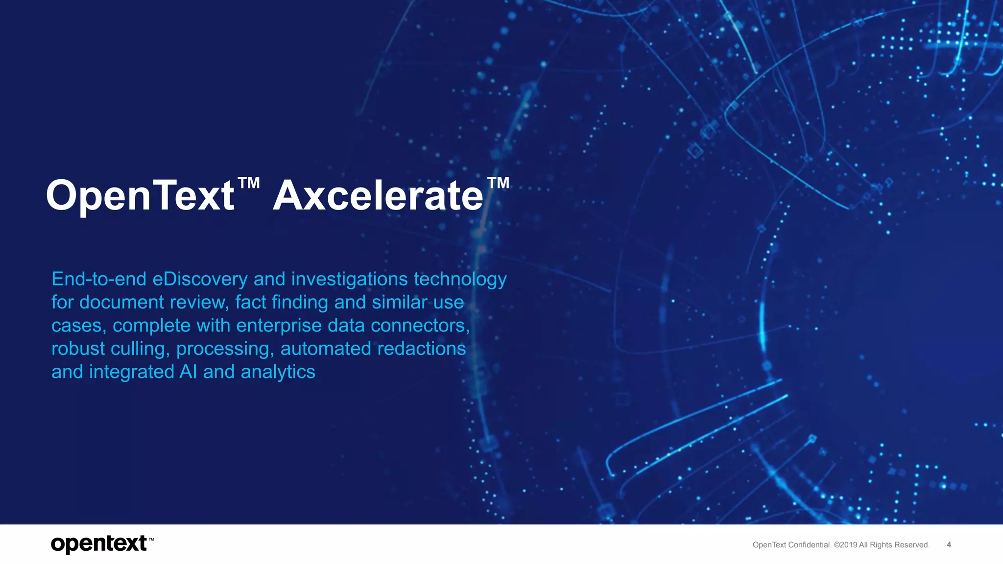 OpenText Confidential. ©2019 All Rights Reserved. 4
OpenText™ Axcelerate™
End-to-end eDiscovery and investigations technology
for document review, fact finding and similar use
cases, complete with enterprise data connectors,
robust culling, processing, automated redactions
and integrated AI and analytics
 